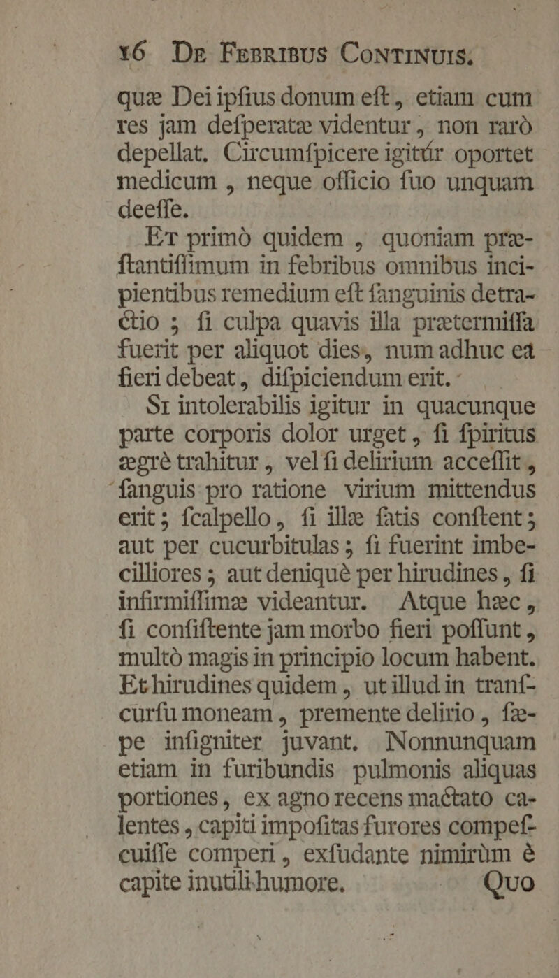 qus Deiipfius donum eft, etiam cum res jam defperatze videntur, non raró depellat. Circumfpicere igitr oportet medicum , neque officio fuo unquam deeffe. ET primó quidem , quoniam prz- ftantiflimum in febribus omnibus inci- pientibus remedium eft fanguinis detra- étio 5 fi culpa quavis illa pretermitfa fuerit per aliquot dies, num adhuc e4 fieri debeat, difpiciendum erit. S1 intolerabilis igitur in quacunque parte corporis dolor urget, fi fpiritus vgre trahitur, velfidelirium acceffit, fanguis pro ratione virium mittendus erit; fcalpello, fi ille fatis conftent 5 aut per cucurbitulas ; fi fuerint imbe- cilliores ; aut denique per hirudines , fi infirmiffimzs videantur. | Atque hec, fi confiftente jam morbo fieri poffunt , multó magis in principio locum habent. Ethirudines quidem , utillud in trant- curfu moneam , premente delirio, fz- pe infigniter juvant. Nonnunquam etiam in furibundis pulmonis aliquas portiones, ex agno recens mactato ca- lentes , capiti impofitas furores compef- cuiffe comperi , exfudante nimirüm é capite inutili'humore. —— Qvo