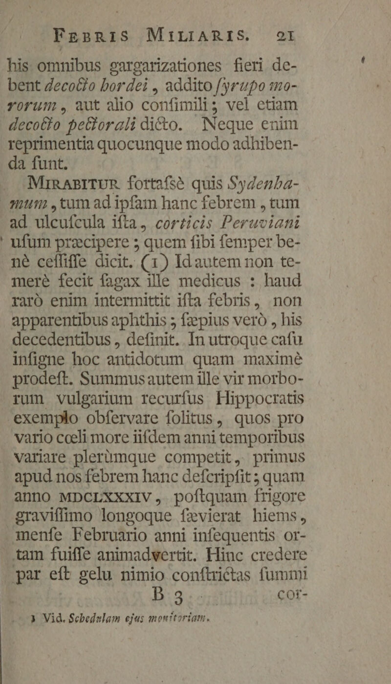 FgsBRIS MILIARIS. OI his omnibus oargarizationes fieri de- bent Zecocio bor dei , addito /yrupo mo- rorum, aut alio confimili; vel etiam decotio  pe&amp;orali dicto. Neque enim reprimentia quocunque modo adhiben- da funt. MinRABITUR fortafsé quis Sygenba- 2 ad ulcufcula ifta, corticis Perue dati ufum przcipere 5 quem fibi femper be- né ceffiffe dicit. (1) Id autem non te- mere fecit fagax ille medicus : haud raro enim intermittit ifta febris, non apparentibus aphthis 5 fzepius vero , his decedentibus , definit. . In utroque cafu infigne hoc antidotum quam maxime prodeft. Summus autem ille vir morbo- rum vulgarium recurfus Hippocratis vario cceli more iifdem anni temporibus variare plerümque competit, primus apud nos febrem hanc defcripfit; quam anno MDCLXXXIV, poftquam frigore menfe Februario anni infequentis or- B:3:«5$ COr-