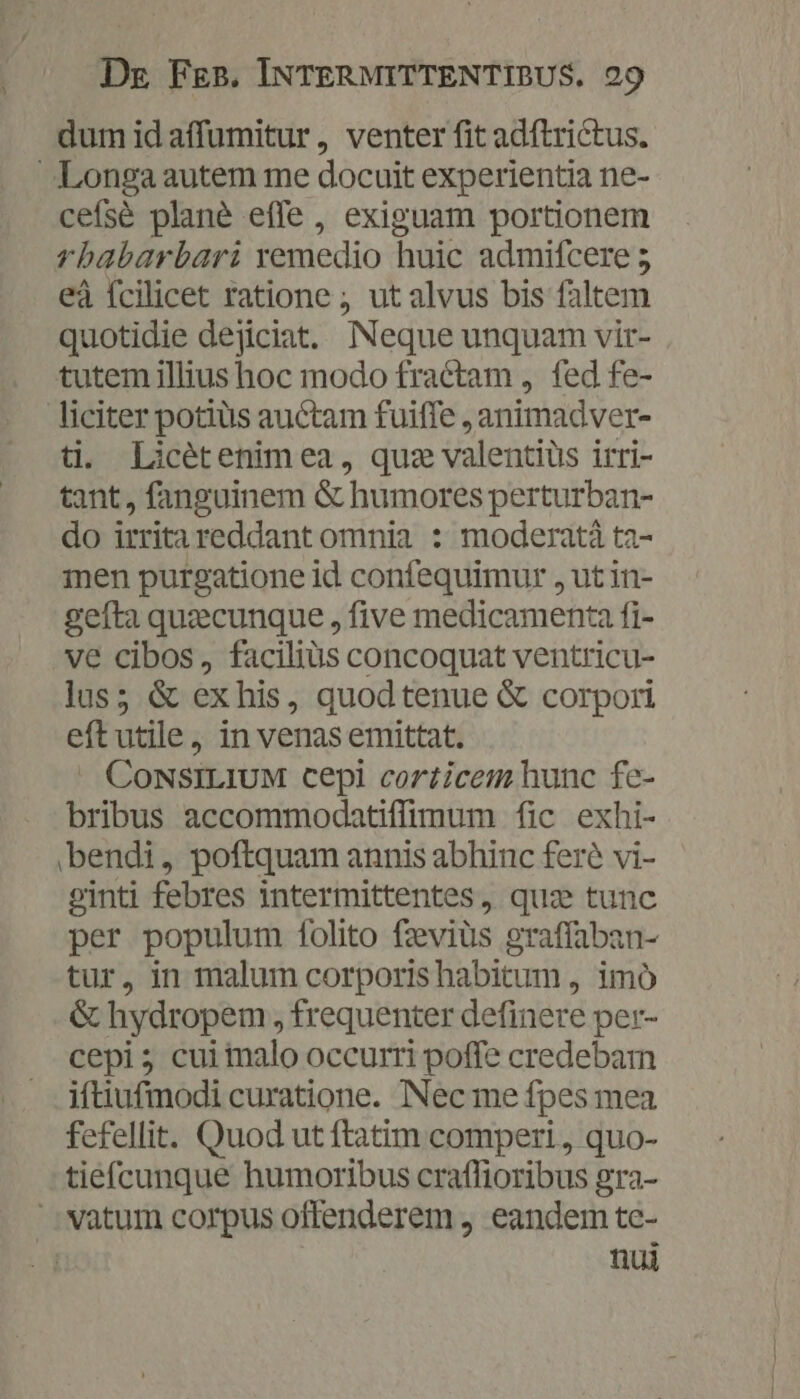 iU dum id affumitur, venter fit adftrictus. cefsé plané effe, exiguam portionem rbabarbari remedio huic admifcere 5 eà fcilicet ratione ; ut alvus bis faltem quotidie dejiciat.. Neque unquam vir- tutem illius hoc modo fractam , fed fe- ti. Licétenim ea, quz valentiüs irri- tant, fanguinem &amp; humores perturban- do irrita reddant omnia : moderatá ta- 1nen purgatione id confequimur , ut in- gefta quzcunque , five medicamenta fi- ve cibos, facilius concoquat ventricu- lus; &amp; ex his, quodtenue &amp; corpori eftutile, in venas emittat. -. CoNSILIUM cepi corticem hunc fe- bribus accommodatiffimum fic exhi- bendi, poftquam annis abhinc feré vi- ginti febres intermittentes, quz tunc per populum folito fzeviüs graffaban- tur, in malum corporis habitum , imó &amp; hydropem , frequenter definere per- cepi; cui imalo occurri poffe credebam iftiufmodi curatione. Nec me fpes mea fefellit. Quod ut ftatim comperi , quo- tiefcunque humoribus craffioribus gra- nui