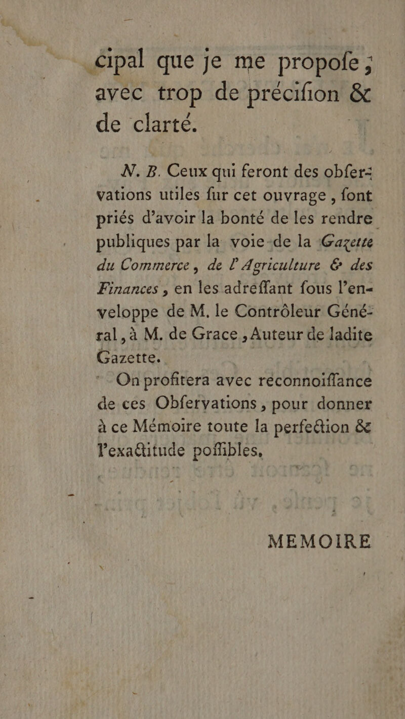 Cipal que je me propole ; avec trop de précifion ë de clarté. N. B. Ceux qui feront des obfer- vations utiles fur cet ouvrage, font priés d’avoir la bonté de les rendre publiques par la voie-de la Gazerre du Commerce, de l'Agriculture & des Finances , en les adreffant fous l’en= veloppe de M. le Contrôleur Géné- ral, à M. de Grace , Auteur de ladite Gazette. | he On profitera avec réconnoiflance de ces Obfervations , pour donner à ce Mémoire toute la perfe&tion & Pexa@itude pofñbles, MEMOIRE