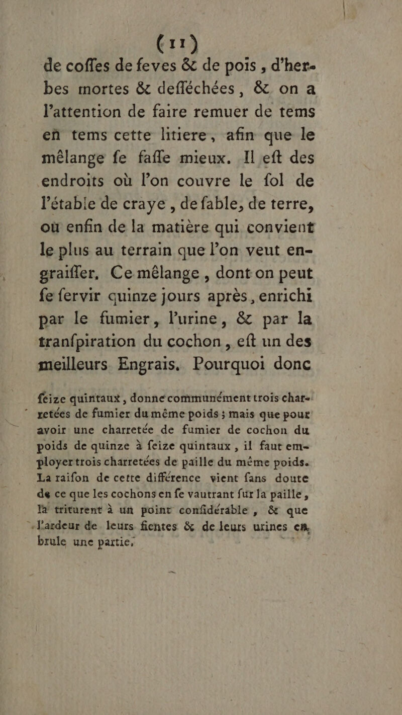 (ri de coffes de feves À de pois , d’her- bes mortes &amp; defléchées, &amp; on a l'attention de faire remuer de tems eñ tems cette litiere, afin que le mêlange fe fafle mieux. Il eft des endroits où l’on couvre le fol de l’étable de craye , de fable, de terre, où enfin de la matière qui convient le plus au terrain que l’on veut en- graifler, Ce mêlange , dont on peut fe fervir quinze jours après, enrichi par le fumier, l'urine, &amp; par la tran{piration du cochon , eft un des meilleurs. Engrais. Pourquoi donc féize quintaux , donne communément trois chat. ” retées de fumier du même poids ; mais que pour avoir une charretée de fumier de cochon du poids de quinze à feize quintaux , il faut em- ployertrois charretées de paille du même poids. La raifon de cette différence vient fans doute de ce que les cochons en fe vautrant fur la paille, la triturent à un point confidérable , &amp; que ‘+lardeur de leurs fientes &amp; de leurs urines €R, brule une partie,