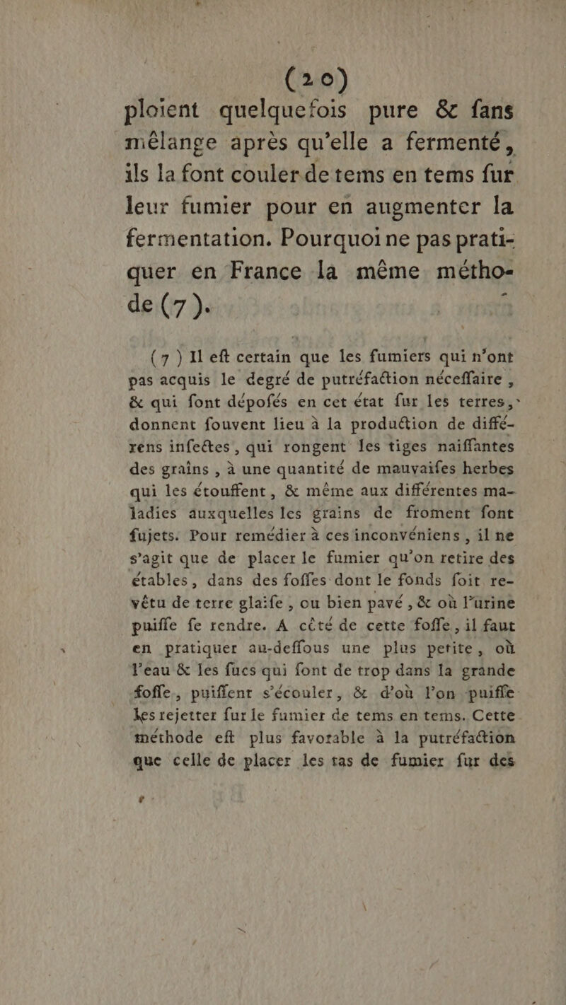 ploient quelquefois pure &amp;c fans mélange après qu’elle a fermenté, ils la font couler de tems en tems fur leur fumier pour en augmenter la fermentation. Pourquoine pas prati- quer en France la même métho- de (7 ). (7 )1left certain que les fumiers qui n’ont pas acquis le degré de putréfation néceffaire , &amp; qui font dépofés en cet état fur les terres,” donnent fouvent lieu à la produétion de diffé- rens infeétes, qui rongent les tiges naiffantes des graîns , à une quantité de mauvaifes herbes qui les étouffent, &amp; même aux différentes ma- ladies auxquelles les grains de froment font fujets. Pour remédier à ces inconvéniens , il ne s’agit que de placer le fumier qu'on retire des étables, dans des foffes dont le fonds foit re- vêtu de terre glaife , ou bien pavé , &amp; où l’urine puifle fe rendre. A cèté de cette foffe, il faut en pratiquer au-deffous une plus petite, où Veau &amp; les fucs qui font de trop dans la grande foffe, puiflent s’écouler, &amp; d’où l’on puifle: Les rejetter fur le fumier de tems en terms. Cette. méthode eft plus favorable à la putréfattion que celle de placer les tas de fumier fur des [a