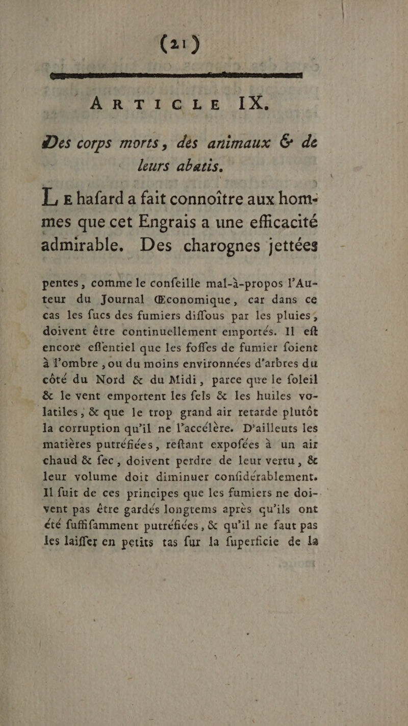 ARTICLE IX. des corps morts, dés animaux &amp; de leurs abatis. E E he a fait connoître aux hom- mes que cet Engrais a une efficacité admirable. Des charognes jettées pentes, cornme le confeille mal-à-propos l’Au- teur du Journal Œconomique, car dans ce cas les fucs des fumiers diffous par les pluies; doivent être continuellement emportés. 11 eft encore eflentiel que les foffes de fumier foient à l'ombre , ou du moins environnées d'arbres du côté du Nord &amp; du Midi, parce que le foleil &amp; le vent emportent les fels &amp; les huiles vo- latiles , &amp; que le trop grand air retarde plutôt la corruption qu’il ne l’accélère. D’ailleuts les matières putréfices, reftant expofées à un air chaud &amp; fec, doivent perdre de leur vertu, &amp; leur volume doit diminuer confidérablement. Il fuit de ces principes que les fumiers ne doi- vent pas être gardés longtems après qu’ils ont été fuffifamment putréfiées, &amp; qu’il ne faut pas les laïiffer en petits tas fur la fuperficie de la