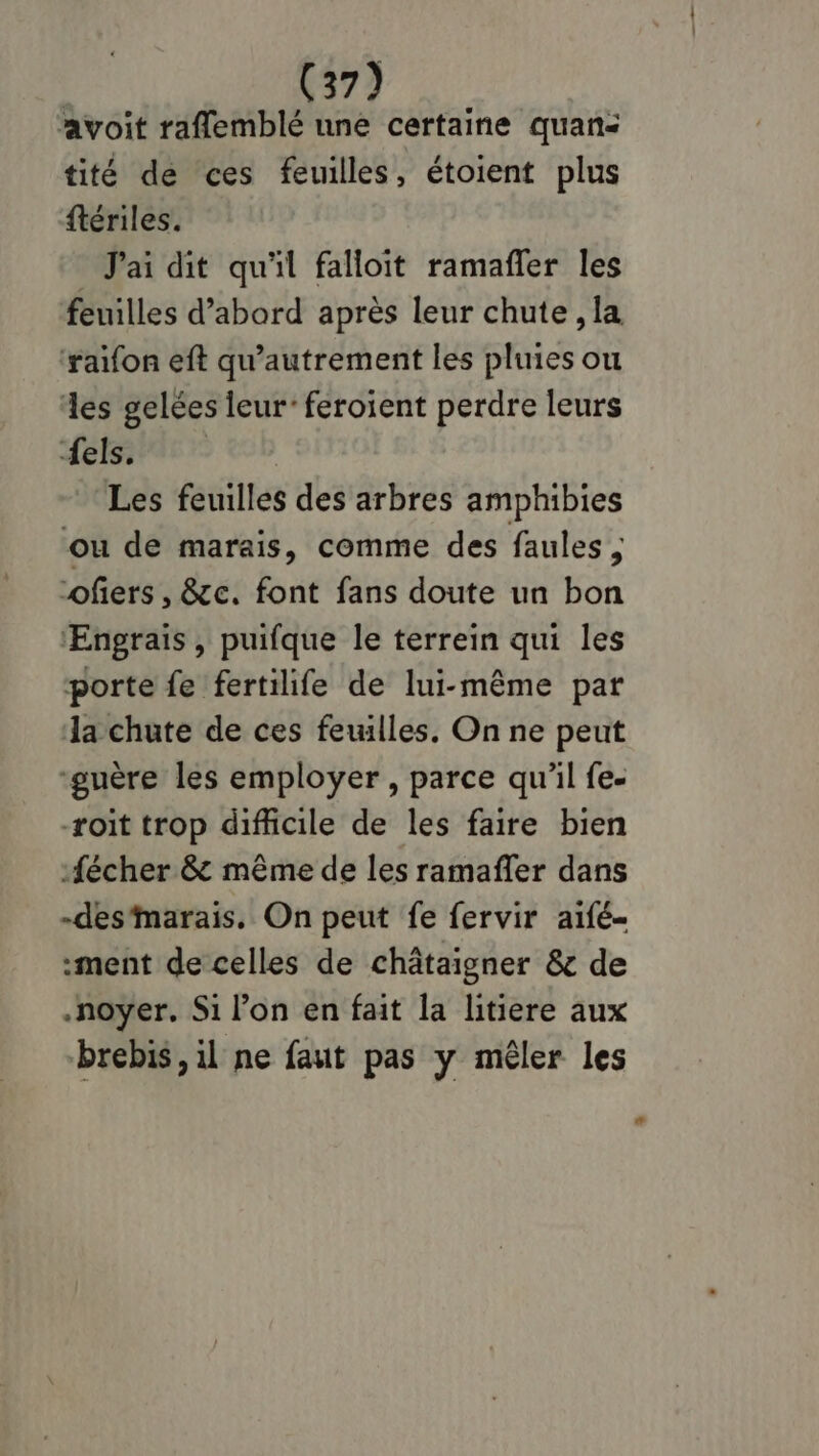 avoit raffemblé une certaine quan: tité dé ces feuilles, étoient plus ftériles. J'ai dit qu'il falloit ramañler les feuilles d’abord après leur chute, la ‘raïfon eft qu’autrement les pluies ou es gelées leur: feroient perdre leurs Lefsivac Les feuilles des arbres amphibies ou de marais, comme des faules ; ofers , &amp;c. font fans doute un bon ‘Engrais, puifque le terrein qui les porte fe fertilife de lui-même par la chute de ces feuilles. On ne peut “guère les employer, parce qu'il fe- -roit trop difficile de les faire bien fécher &amp; même de les ramañler dans -des‘marais. On peut fe fervir aifé- ment de celles de châtaigner &amp; de .noyer. Si l’on en fait la litiere aux brebis, il ne faut pas y mêler les