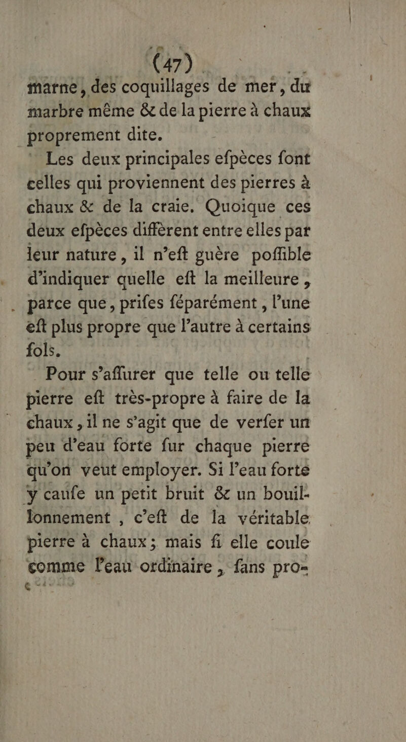 marne , des coquillages de mer, du Hill même &amp; de la pierre à chine proprement dite. Les deux principales efpèces font celles qui proviennent des pierres à chaux &amp; de la craie, Quoique ces deux efpèces diffèrent entre elles pat leur nature, il n’eft guère poffble d'indiquer quelle eft la meilleure , . parce que, prifes féparément , l’une eft plus propre que l’autre à certains fols. Pour s’aflurer que telle ou telle pierre eft très-propre à faire de la chaux , il ne s’agit que de verfer un peu d’eau forte fur chaque pierre qu on veut employer. Si l’eau forte y caufe un petit bruit &amp; un bouil- lonnement , c’eft de la véritable pierre à chaux; mais fi elle coule comme leau ordinaire , fans pro-