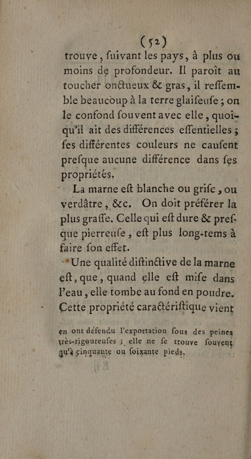 trouve , fuivant les pays, à plus ow moins de profondeur. Il paroït au toucher onétueux &amp; gras, il reflem. ble beaucoup à la terre glaifeufe ; on le confond fouvent avec elle, quoi- qu'il ait des différences effentielles ; fes différentes couleurs ne caufent prefque aucune différence dans fes propriétés, La marne eft blanche ou grife , ou verdâtre, &amp;c. On doit préférer la plus graffe. Celle qui eff dure &amp; pref. que pierreufe , eft plus long-rems à faire fon effet. | *Une qualité diftinétive de la marne eft, que, quand elle eff mife dans l’eau , elle tombe au fond en poudre. Cette propriété caraëtériftique vient en ont défendu l'exportation fous des peines très-rigoureufes ; elle ne fe trouve fouyent qu’à sinquante ou foixante pieds,