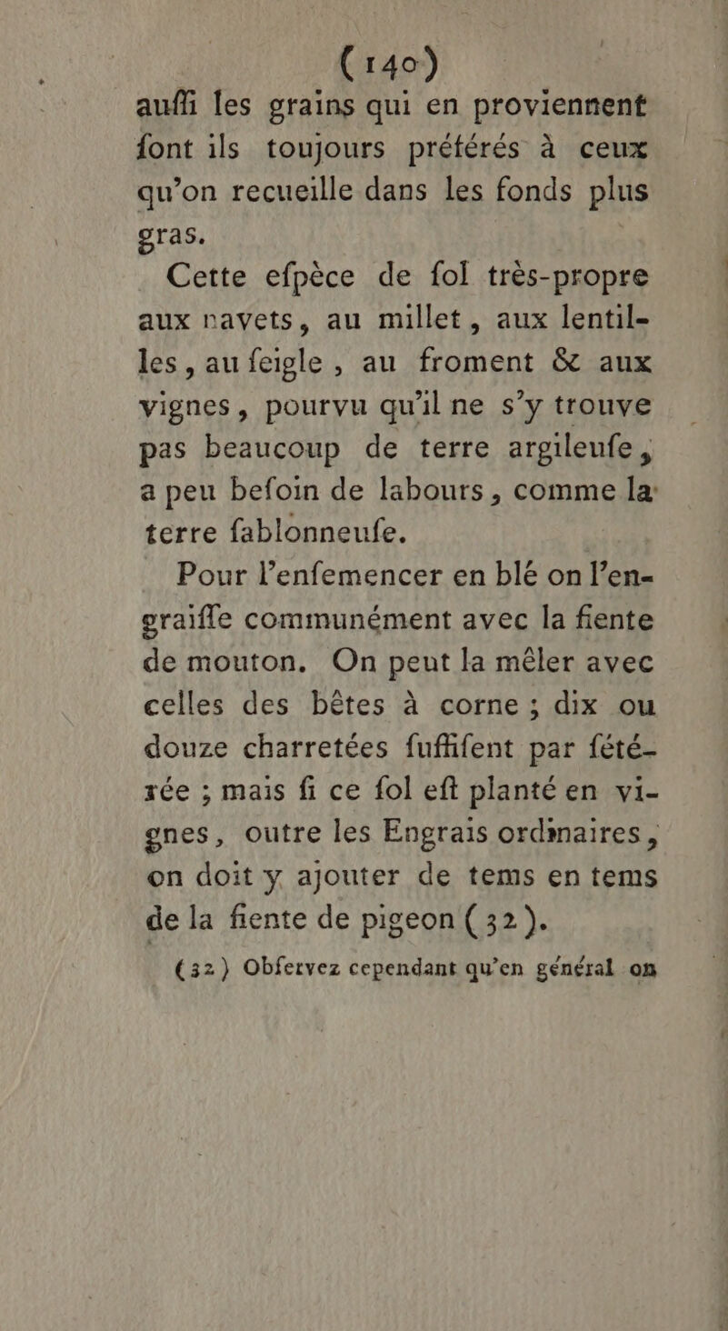 auf les grains qui en proviennent font ils toujours préférés à ceux qu’on recueille dans les fonds plus gras. Cette efpèce de fol très-propre aux navets, au millet, aux lentil- les , au feigle , au froment & aux vignes, pourvu qu'il ne s’y trouve pas beaucoup de terre argileufe , a peu befoin de labours , comme la: terre fablonneufe. Pour l’enfemencer en blé on l’en- graifle communément avec la fiente de mouton. On peut la mêler avec celles des bêtes à corne ; dix ou douze charretées fuflifent par fété- rée ; mais fi ce fol eft plantéen vi- ones, outre les Engrais ordmaires, on doit y ajouter de tems en tems de la fente de pigeon (32). (32) Obfervez cependant qu’en général on