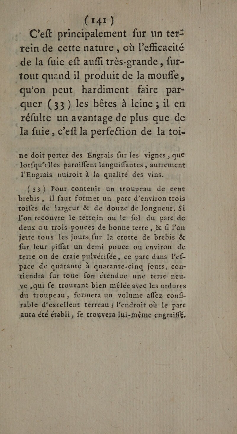 C'eft principalement fur un ter- rein de cette nature, où l'efficacité _de la fuie eft aufñfi très-erande , fut- tout quand il produit de la moufle, qu'on peut hardiment faire par- quer (33) les bêtes à leine ; il en réfulte un avantage de plus que de la fuie, c’eft la perfe&tion de la toi- ne doit porter des Engrais fur les vignes , que lorfqu’elles paroiflent languiffantes , autrement l’'Engrais nuiroit à la qualité des vins. (33) Pour contenir un troupeau de cent brebis , il faut former un parc d’environ trois toifes de largeur & de douze de longueur. Si l’on recouvre le terrein ou le fol du parc de deux ou trois pouces de bonne terre , & fi l’on jette tous les jours. fur la crotte de brebis & fur leur piffat un demi pouce ou environ de terre ou de craie pulvérifée, ce parc dans l’ef- pace de quarante à quarante-cinq jours, con- tiendra fur toue fon étendue une terre neu- ve ,qui fe trouvant bien mélée avec les ordures du troupeau, forimera un volume affez confi- rable d’excellent terreau ; l’endroit où le parc aura été établi, fe trouvera lui-même engraiffé.