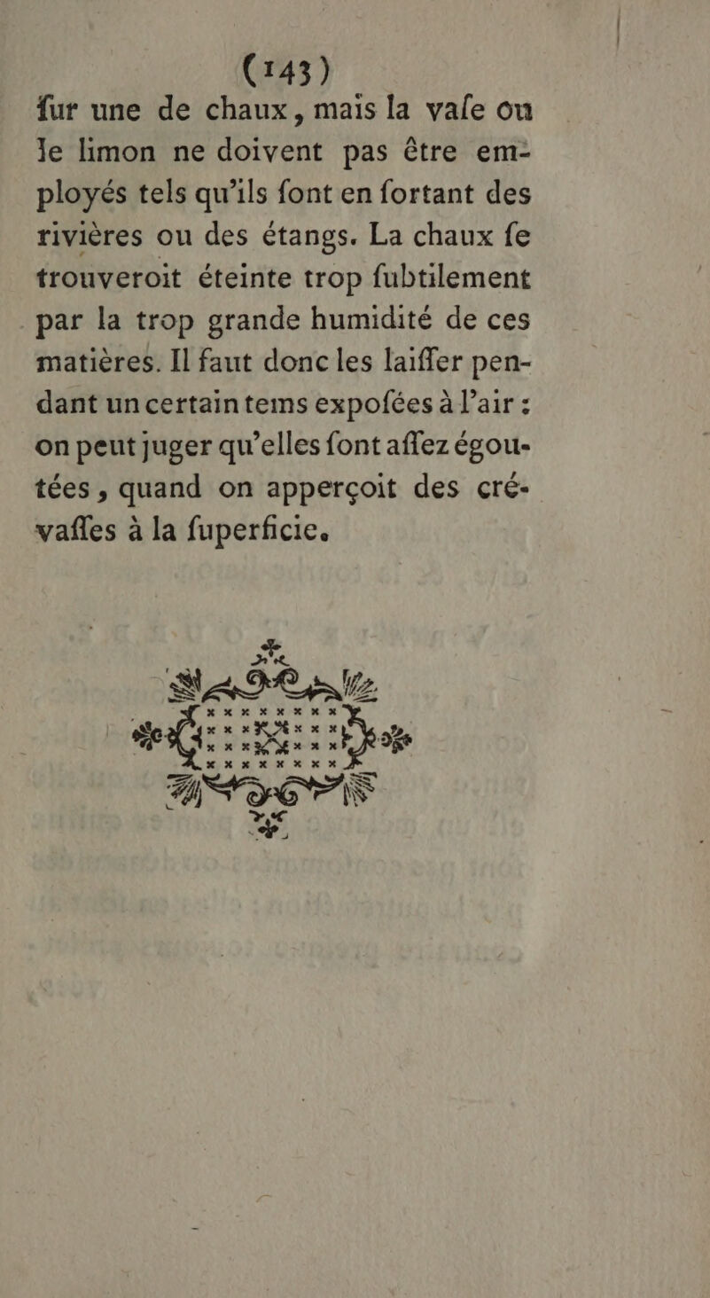 fur une de chaux, mais la vale ou Je limon ne doivent pas être em- ployés tels qu'ils font en fortant des rivières ou des étangs. La chaux fe trouveroit éteinte trop fubtilement par la trop grande humidité de ces matières. Il faut donc les laiffer pen- dant un certain tems expofées à l’air : on peut juger qu’elles font aflez égou- tées , quand on apperçoit des cré- vañles à la fuperficie. EPL da RE Eee ANG Lo