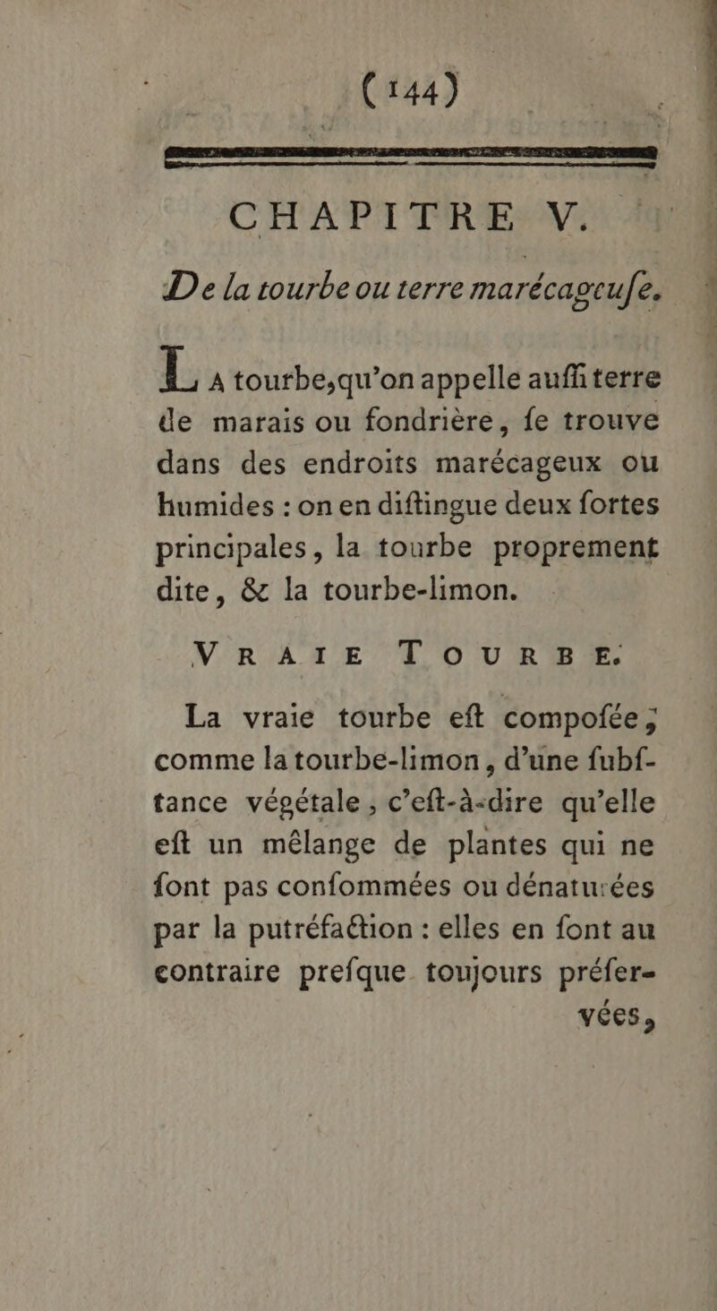 CHAPITRE V. De la tourbeou terre marécagcufe, NW L A tourbe,;qu’on appelle aufñterre de marais ou fondrière, fe trouve dans des endroits marécageux ou humides : on en diftingue deux fortes principales, la tourbe proprement dite, & la tourbe-limon. VRATE TOURSBE. La vraie tourbe eft compofée, comme la tourbe-limon, d’une fubf- tance végétale, c’eft-à-dire qu’elle eft un mélange de plantes qui ne font pas confommées ou dénaturées par la putréfaétion : elles en font au contraire prefque toujours préfer- vées,