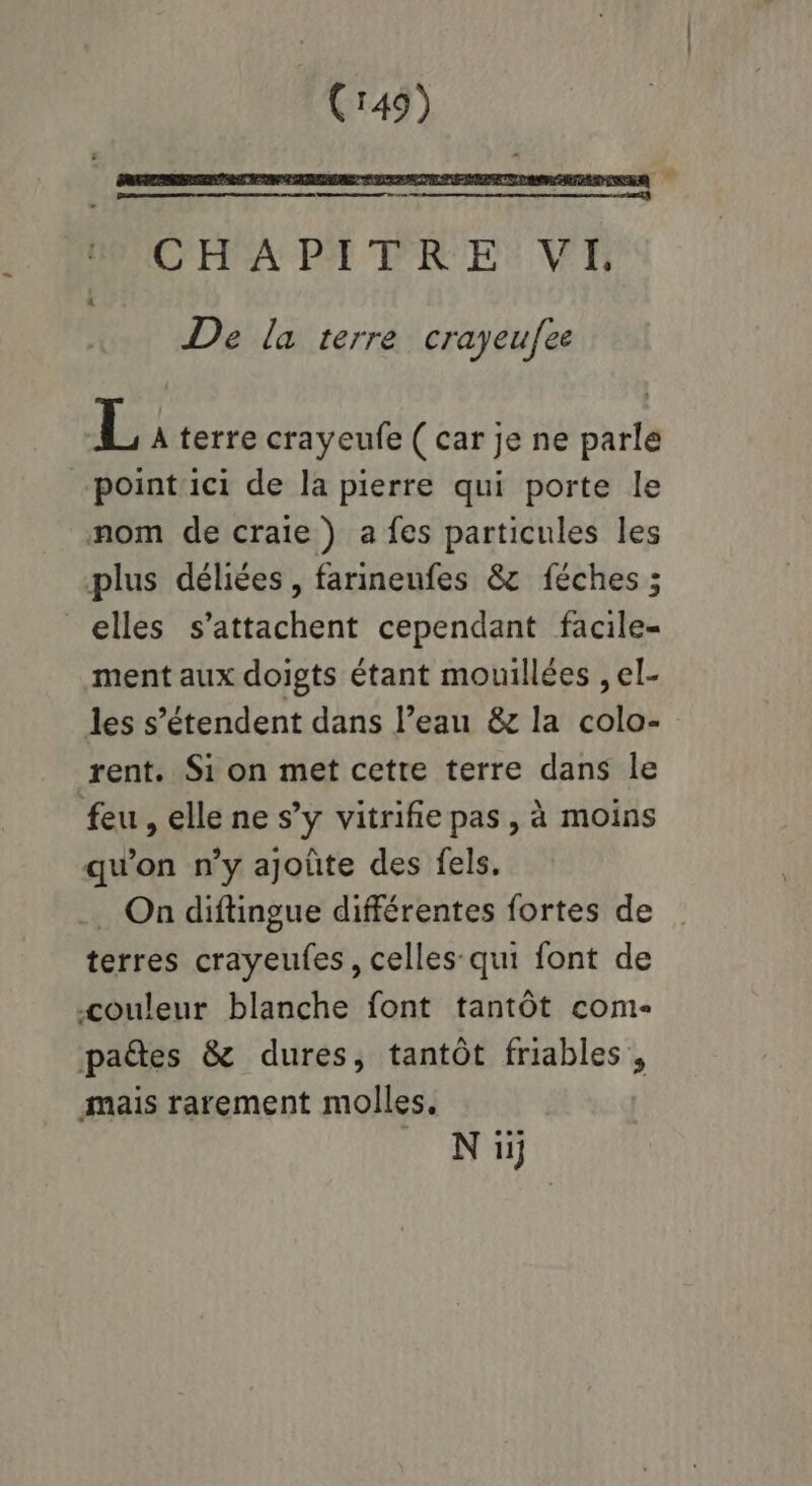 De la terre crayeufee L A terre crayeufe ( car je ne parle -pointici de la pierre qui porte le mom de craie) a fes particules les plus déliées, farineufes & féches ; elles s’attachent cependant facile- ment aux doigts étant mouillées , el- les s’étendent dans l’eau & la colo- rent. Si on met cetre terre dans le feu , elle ne s’y vitrifie pas, à moins qu'on ny ajoûte des fels. … On diftingue différentes fortes de terres crayeufes, celles qui font de couleur blanche font tantôt com- pates & dures, tantôt friables , mais rarement molles.