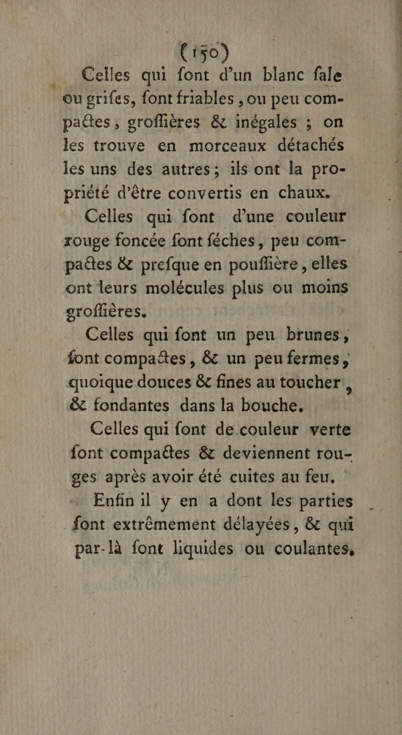 156) Celles qui font d’un blanc fale ou grifes, font friables , ou peu com- paétes, groflières & inégales ; on les trouve en morceaux détachés les uns des autres; 1ls ont la pro- priété d’être convertis en chaux. Celles qui font d’une couleur rouge foncée font féches, peu com- paétes & prefque en pouffière , elles ont leurs molécules plus ou moins groffières. Celles qui font un peu brunes, font compañtes, & un peu fermes, quoique douces &c fines au toucher! &z fondantes dans la bouche. Celles qui font de couleur verte font compaétes & deviennent rou- ges après avoir été cuites au feu. Enfin il y en a dont les parties font extrêmement délayées, & qui par-là font liquides ou coulantes, né oc MRC Pin EE,