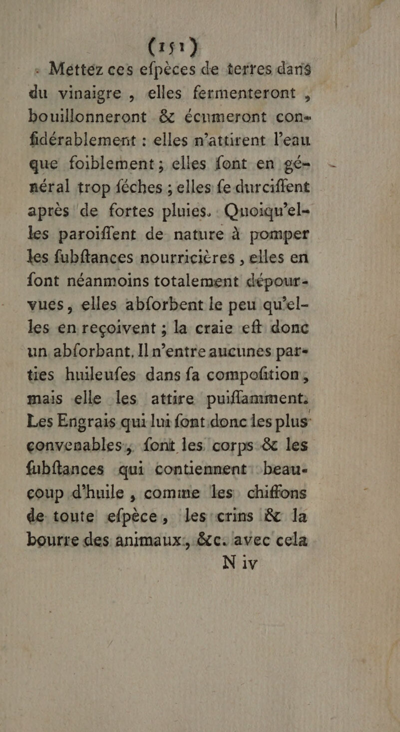 «+ Méttez ces efpèces de terres daris du vinaigre , elles fermenteront , bouillonneront & écumeront con fidérablement : elles n’attirent l’eau que foiblement ; elles font en gé- néral trop féches ; elles fe durciffent après de fortes pluies. : Quoiqu’el- les paroiïflent de nature à pomper les fubftances nourricières , elles en {ont néanmoins totalement dépour- vues, elles abforbent le peu qu’el- les en reçoivent ; la craie eft donc un, abforbant, Il n’entre aucunes par- ties huuleufes dans fa compoñtion, mais elle les attire puiflamment: Les Engrais qui lui font donc les plus: convenables,, font les corps & les fubftances qui contiennent: beau- coup d'huile , comme les chiffons de toute efpèce, les:crins 8 la bourre des animaux: &c. avec cela N iv