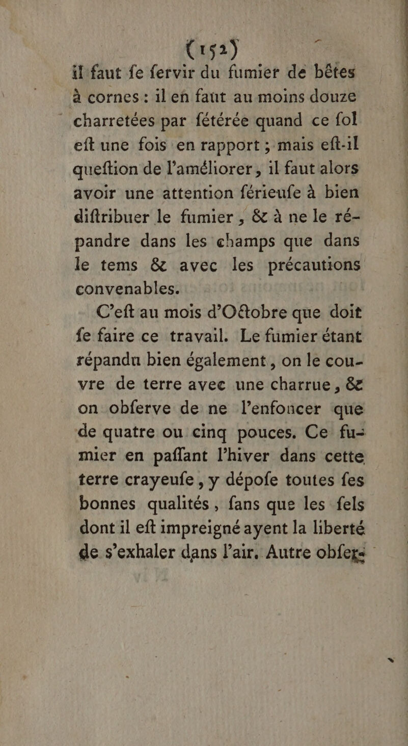 Crs2) i il faut fe fervir du fumier de bêtes à cornes : il en faut au moins douze charretées par fétérée quand ce fol eft une fois en rapport ; mais eft-1l queftion de l'améliorer, il faut alors avoir une attention férieufe à bien difiribuer le fumier , & à ne le ré- pandre dans les champs que dans le tems & avec les précautions convenables. C’eft au mois d'Oftobre que doit fe faire ce travail. Le fumier étant répandu bien également, on le cou- vre de terre avec une charrue, & on obferve de ne l’enfoncer que de quatre ou cinq pouces. Ce fu= mier en pañlant l'hiver dans cette terre crayeufe , y dépofe toutes fes bonnes qualités, fans que les fels dont il eft impreigné ayent la liberté de s’exhaler dans Pair. Autre obfegs