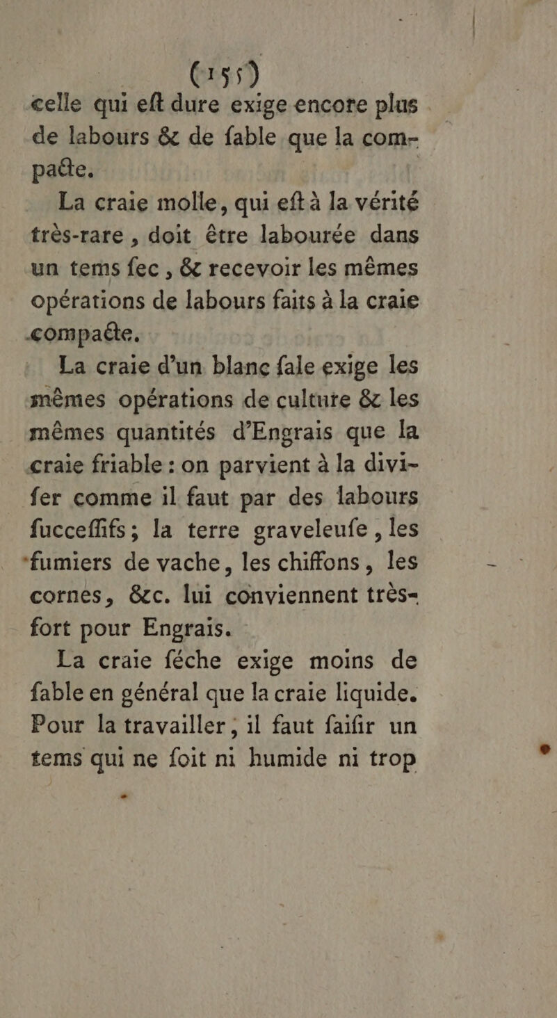 C55) celle qui eft dure exige encore plus de labours & de fable que la com- patte. | La craie molle, qui eft à la vérité très-rare , doit être labourée dans un tems fec , & recevoir les mêmes opérations de labours faits à la craie <ompaéte. La craie d’un blanc fale exige les mêmes opérations de culture & les mêmes quantités d’Engrais que la craie friable : on parvient à la divi- fer comme il faut par des labours fucceffifs; la terre graveleufe , les ‘fumiers de vache, les chiffons, les cornes, &c. lui conviennent très- fort pour Engrais. La craie féche exige moins de fable en général que la craie liquide. Pour la travailler, il faut faifir un tems qui ne foit ni humide ni trop L2