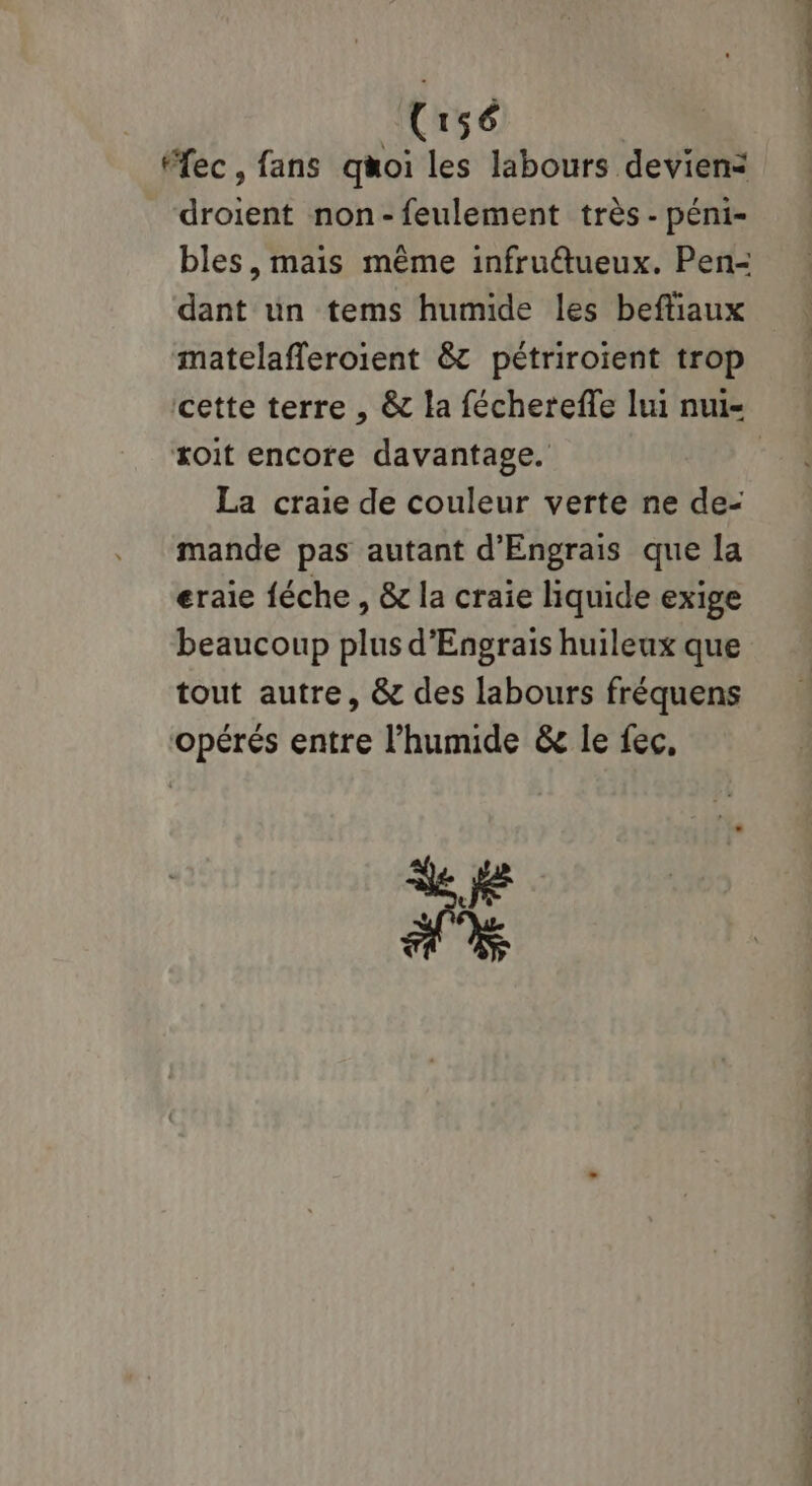 Uru56 ec, fans quoi les labours devien< droient non-feulement très - péni- bles, mais même infruétueux. Pen- dant un tems humide les beftiaux matelafferoient & pétriroient trop cette terre , & la fécherefle lui nui- xoit encore davantage. 4 La craie de couleur verte ne de- mande pas autant d'Engrais que la eraie féche , & la craie liquide exige beaucoup plus d'Engrais huileux que tout autre, & des labours fréquens opérés entre l’humide & le fec,