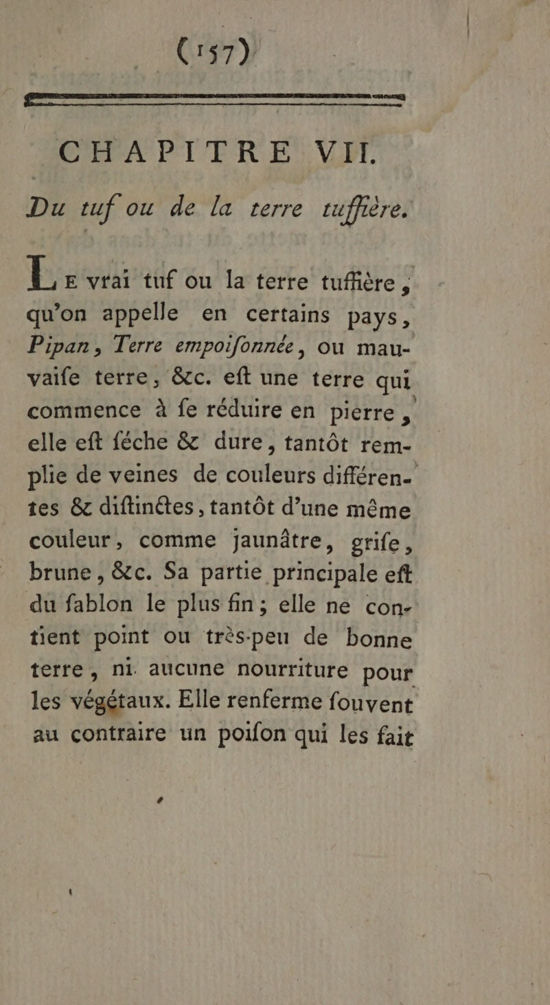 CAPAPTTRE VIE Du tuf ou de la terre tuffière, E E vrai tuf ou la terre tufiière, qu'on appelle en certains pays, Pipan, Terre empoifonnée, ou mau- vaife terre, &c. eft une terre qui commence à fe réduire en pierre, elle eft féche & dure, tantôt rem- plie de veines de couleurs différen- tes & diftinétes , tantôt d’une même couleur, comme jaunâtre, grife, brune , &c. Sa partie principale eff du fablon le plus fin; elle ne con- tient point ou très-peu de bonne terre, ni aucune nourriture pour les végétaux. Elle renferme fouvent au contraire un poifon qui les fait
