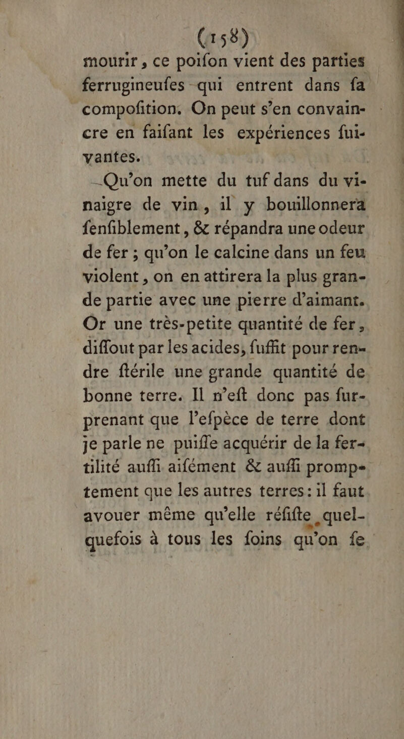 mourir , ce poifon vient des parties ferrugineufes qui entrent dans fa compofition. On peut s’en convain- cre en faifant les expériences fui- vantes. | _Qu'on mette du tuf dans du vi- naigre de vin, il y bouillonnera fenfiblement , & répandra une odeur de fer ; qu’on le calcine dans un feu violent , on enattirera la plus gran- de partie avec une pierre d’aimant. Or une très-petite quantité de fer, diffout par les acides; fuffit pour ren- dre ftérile une grande quantité de. bonne terre. Il w'eft donc pas fur- prenant que l’efpèce de terre dont je parle ne puifle acquérir de la fer- tilité aufli aifément & aufli promp- tement que les autres terres: il faut avouer même qu'elle réfifte .quel- quefois à tous les foins qu'on fe