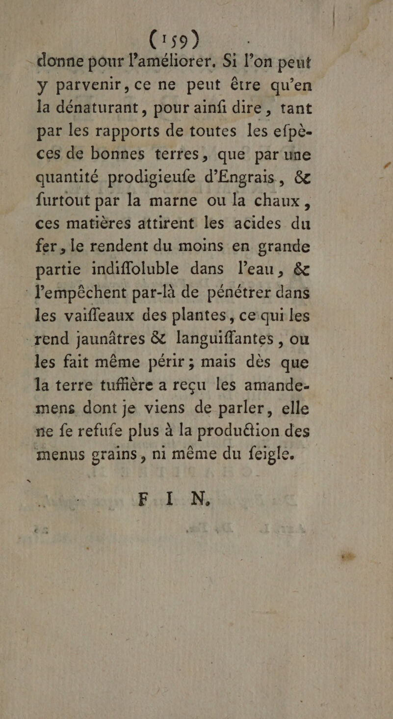 -donne pour l'améliorer. Si l’on peut y parvenir, ce ne peut être qu’en la dénaturant, pour ainfi dire, tant par les rapports de toutes les efpè- ces de bonnes terres, que par une quantité prodigieufe d’Engrais, & furtout par la marne ou la chaux, ces matières attirent les acides du fer, le rendent du moins en grande partie indifloluble dans l’eau, & : lempêchent par-là de pénétrer dans les vaifleaux des plantes, ce:qui les rend jaunâtres & languiflantes , ou les fait même périr ; mais dès que la terre tuffière a reçu les amande- mens dont je viens de parler, elle ne fe refufe plus à la produétion des menus grains, ni même du feigle. F:l NN, ea
