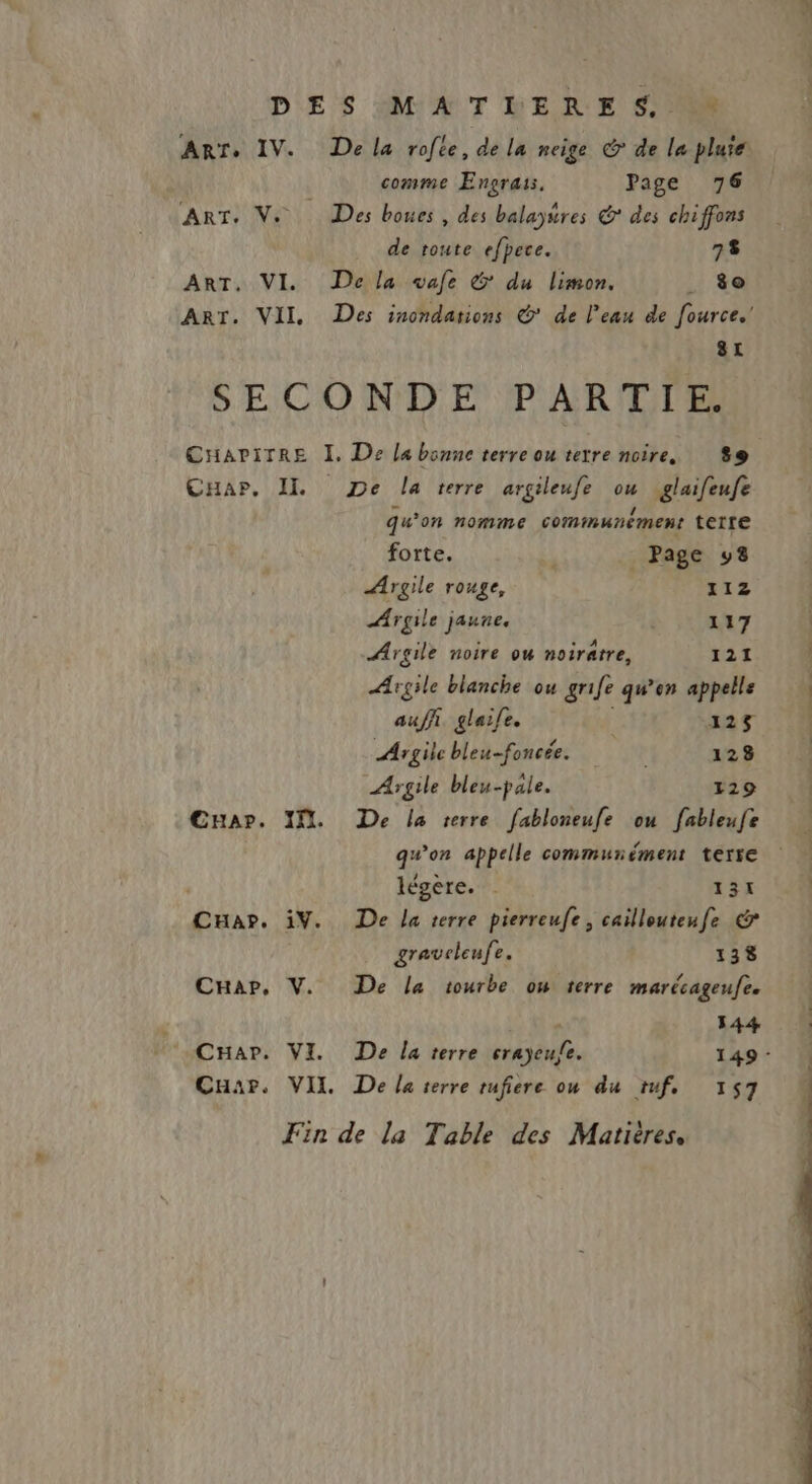 * ART+ IV. ART: Ni | ART. VI. ART. VII De la rofce, de la neige © de le pluie comme Engraii. Page 76 Des boues , des balayures © des chiffons de toute efpece. 78 De la vale & du limon. . $o 8t CHapP., II Cuapr. If. CHa?. 1Y. Car, V. Car. VI. Car. VII qu'on nomme communcment terre forte. _ Page 98 Argile rouge, 112 ÆArgile jaune. 117 Argile noire ow noiratre, 121 Agile blanche ou grife qu’en appelle auf glaife. | 125 Argile bleu-foncée. 128 Argile bleu-pale. 129 De la terre fabloneufe ou fableufe qu'on appelle communément terre légère. 131 De la terre pierreufe, caillouteufe € gravcleufe. 138 De la tourbe ow terre marécageufe. 144 De la terre crayeufe. 149 - De la terre tufiere ou du tuf, 157 PROS GE Ne QU