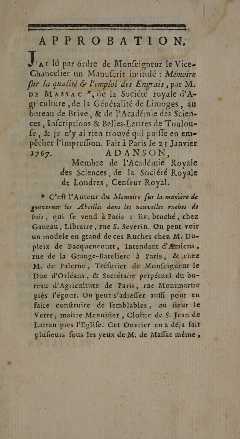 APPROBATION: 1 Ià par érdre de Monfeigneur le Vice= Chancelier un Manufcrit inritulé : Mémoire fur la qualité & l'emploi des Engrais , par M. pe Massac *,üe la Société royale d’A- griculture , de la Généralité de Linroges, au bureau de Brive, & de PAcadémie des Scien- ces , Infcriptions & Belles-Lettres de Toulou- fe, & je n’y ai rien trouvé qui puifle en em- . pêcher l’impreffion. Fait à Paris le 2$ Janvier 3767. ADANSON, Membre de l’Académie Royale des Sciences, de la Sociéré Royale de Londres, Cenfeur Royal. * C’eft l’Auteur du Memoire fur la manière de gouverner les Abeilles dans les nouvelles ruches de bois, qui fe vend à Paris 1 liv, broché, chez Ganeau, Libraire, rue S, Severin. On peut voir un modele en grand de ces Ruches chez M. Due pleix de Bacquencourt, Intendant d’Æmiens, .rue de la Grange-Batéliere à Paris, &,chez M. de Palerne, Tréforier de Monfeigneur le Duc d'Orléans, & Secrétaire perpétuel du bu- reau d'Agriculture de Paris, rue Montmartre près l'égout. On peur s’adreffer aufli pour en faire conftruire de femblables, au fieur le Verre, maître Menuifer , Cloïître de S. Jean de -Latran pres l'Eglife. Cet Ouvrier en a déja fait plufieurs fous les yeux de M. de Maffac même ,