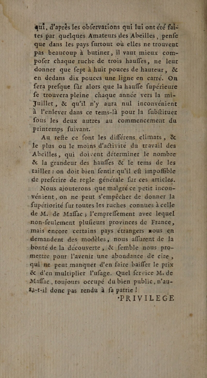 aut, d’après les obfervations qui lui ont été fai tes par quelques Amateurs des Abeilles, penfe que dans les pays furtout où elles ne trouvent pas beaucoup à butiner, il vaut mieux com- pofer chaque ruche de trois haufles, ne leur donner que fept à huit pouces de hauteur, & en dedans dix pouces une ligne en carré. On fe trouvera pleine chaque année vers la mi- Juillet, & qu'il n’y aura nul inconvénient à l’enlever dans ce tems-là pour la fubftituer fous les deux autres au commencement du printemps fuivant. Au tefte ce font les différens climats’, & le plus ou le moins d’activite du travail des Abeilles, qui doivent déterminer le nombre & la grandeur des haufles & le tems de les tailler : on doit bien fentir qu’il eft impoñible de prefcrire de regle générale fur ces articles. Nous ajouterons que malgré ce petit incon- :vénient, on ne peut s'empêcher de donner la fupériorité fur toutes les ruches connues à celle de M. de Maffac ; l’empreffement avec lequel non-feulement plufeurs provinces de France, - mais encore certains pays étrangers mous en demandent des modèles, nous affurent de la bonté de la découverte, & femble nous pro- mettre pour l'avenir une abondance de cire, qui ne peut manquer d’en faire baiffer le prix - & d’en multiplier l’ufage. Quel fervice M. de - Maffac , toujours occupé du bien public, n’au- #a-t-il donc pas rendu à fa patrie ! PRIVILEGE