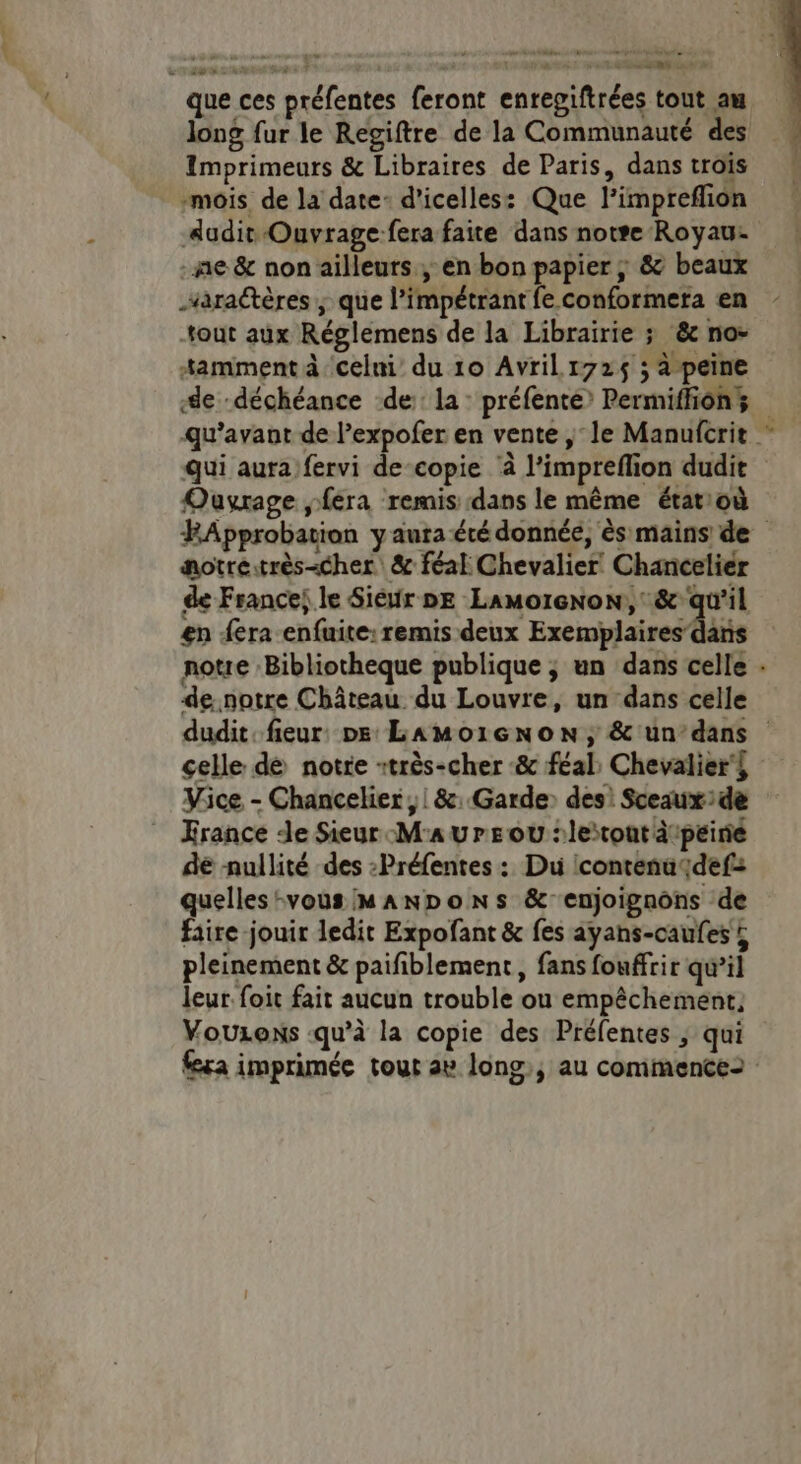 aus que ces préfentes feront enregiftrées tout am long fur le Regiftre de la Communauté des Imprimeurs & Libraires de Paris, dans trois “mois. de la date- d’icelles: Que l’impreflion Audit Ouvrage fera faite dans note Royau- ne & non ailleurs , en bon papier ; & beaux sarattères ; que l’impétrant fe conformera en tout aux Réglemens de la Librairie ; &c no- *amment à celni du 10 Avril 172$ ; à peine de déchéance ‘de: la: préfenté? Permiffions qu'avant de l’expofer en vente , le Manufcrit ” qui aura fervi de-copie à l’impreflion dudit Ouvrage fera remis dans le même état:où HApprobation yaura été donnée, ès mains de aotréitrès«cher & féal Chevalier! Chancelier de France; le Siéur DE LamoreNon:,: & qu'il en era enfuite: remis deux Exemplaires dans notre Bibliotheque publique ; un dans celle . de notre Château du Louvre, un dans celle dudit. fieur Ds LAMo1GNoON, & un’dans celle dé notre +très-cher :& féal, Chevalier's Vice - Chancelier ; | &: Garde: des: Sceaux:de France de Sieur Maure où :leitont dtpeirie de nullité des :Préfentes : Du icontenaqdef: quelles-vous MANDoNSs &enjoignons de faire jouir ledit Expofant & fes ayans-caufes ; pleinement & paifiblement, fans fouffrir qu’il leur. foit fait aucun trouble ou empêchement, Vouzens «qu’à la copie des Préfentes ; qui fera imprimée tour av long; au commencez Le L
