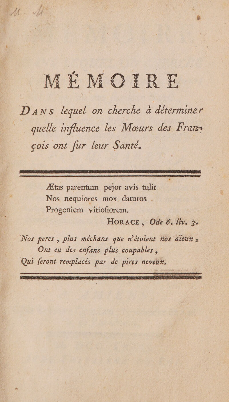 LL MÉMOIRE D4 NS lequel on cherche à iron 00 _ quelle influence les Moœurs des Frans cois ont fur leur Santé. Ætas parentum pejor avis tulit Nos nequiores mox daturos . Progeniem vitiofiorem. HORACE, Ode 6, liv, 34 INos peres, plus méchans que n’étoient nos aïeux , Ont eu des enfans plus coupables ,