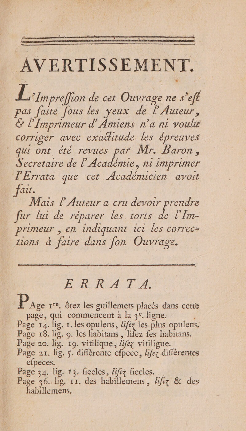 AVERTISSEMENT. Li preffion de cet Ouvrage ne s’efl pas faite fous les yeux de l’ Auteur, &amp; l’Imprimeur d'Amiens n’a ni voulu corriger avec exachitude. les épreuves qui ont été revues par Mr. Baron, Secretaire de l’Académie, n1 imprimer l’Errata que cet Académicien avoit fait. Mais P Auteur a cru devoir prendre fur lui de réparer les torts de l’Îm- primeur , en indiquant 1c1 les correc- tions à faire dans fon Ouvrape. ÊÉ KR A TA: 1 ire, Ôtez les guillemets placés dans cette page, qui commencent à la 3°.ligne. , Page 14. lig. 1. les opulens, lifez les plus opulens, Page 18. lig. o. les habitans , lifez fes habitans. Page 20. lig. 19. vitilique, lifez vitiligue. Page 21. bg. $. différente efpece, lifez différentes efpeces. | Page 34. lis. 13. fieeles, Zifez fiecles. Page 36. lig. 11. des habillemens , lifez &amp; des habillemens,