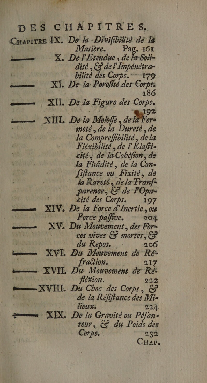 Cuapivee IX. De de -Divifibilité dé la Matière. Pag, 107 — X. Def Etendue , de lxSoti- dité ,È5 de D ren Cat ; bilité des Corps. œ——— XL De la Porofitédes Cp XIL De Ze Figure des qe XIIL. De lo Moifé , dore meté, de la Dureté, de la Compreff bilité, dela Fiéxibilité. de l Élah: cité, de Ta Cobéfi fon, de Ja Fliïdité, de la Con- fiffance ou Fixité, de da Rareté, dela Tranfe parence, &amp; de FOpr= cité des Corps. 197 ns XIV. De la Force d’Inertie, ou ME Force pafive. 204. ————. XV, Du Mouvement, des For- ARE PR ces vives € mortes, ( ap du Repos. 206 E— XVE Du Mouvement de Ho fra&amp;ion. 217 bouts XVIT. Duw Mouvement de Ré: féxion. 222 — XVIIL. “4 Choc des Corps, € “4 Va Rd jffance des Mi- 224. qommmx X IX. De U Crau ou Péfan- 7 ar € du Poids des Corps, 292