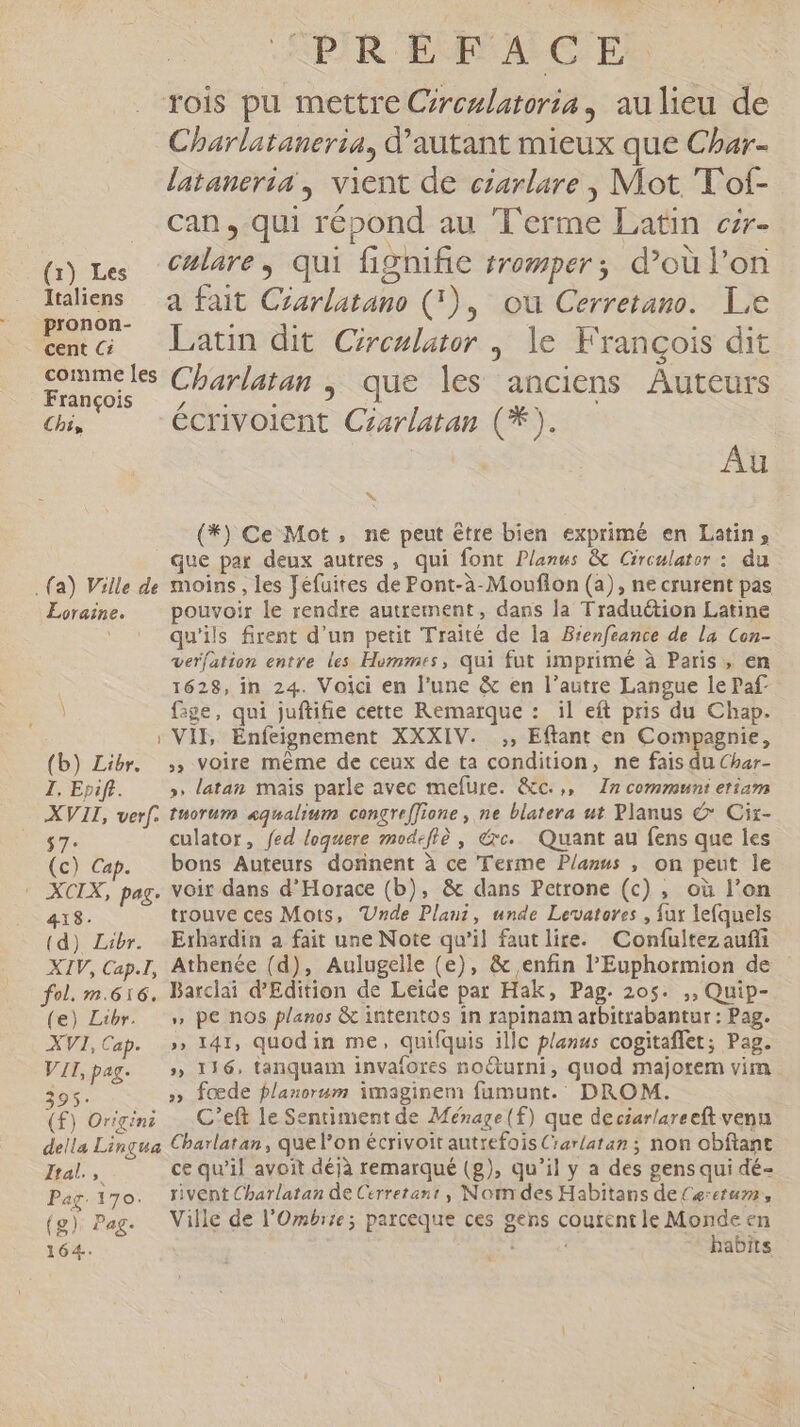 Italiens pronon- cent Ci comme les François Chi, . (a) Ville de Loraine. \ ) (b) Libr. I, Epift. — XVII, verf. 395: (f) Origini della Lingua Ital. CR Pag. 170. (8): Pag- 164. DIR UMA CIEL Charlataueria, d'autant mieux que Char- lataneria , vient de earlare , Mot T'of- can, qui répond au Terme Latin czr- culare , qui fignifie tromper ; d’où l'on a fait Crarlatano (), ou Cerretano. Le Latin dit Cireziater , le François dit Charlatan , que les anciens Auteurs écrivolent Czarlatan (**). | Au ^ (*) Ce Mot, ne peut être bien exprimé en Latin, que par deux autres, qui font Planus &amp; Circulator : du moins , les Jéfuites de Pont-à-Mouflon (a), ne crurent pas pouvoir le rendre autrement, dans la Traduction Latine qu'ils firent d'un petit Traité de la Bienfeance de la Con- verfation entre les Hommes, qui fut imprimé à Paris, en 1628, in 24. Voici en l'une &amp; en l'autre Langue le Paf fige, qui juftifie cette Remarque : il eft pris du Chap. VIL Enfeignement XXXIV. ,, Eftant en Compagnie, » voire méme de ceux de ta condition, ne fais du Char- » latan mais parle avec mefure. &amp;c.,, In communi etiam tuorum «qualium congreffione , ne blatera ut Planus C Ciz- culator, fed loquere mod-fiè , &amp;xc. Quant au fens que les bons Auteurs donnent à ce Terme Planus , on peut le voir dans d'Horace (b), &amp; dans Petrone (c) , où l'on trouve ces Mots, Unde Plau, unde Levatores , fut lefquels Erhardin a fait une Note qu'il faut lire. Confultez auffi Barclai d'Edition de Leide par Hak, Pag. 205. ,, Quip- » pe nos planos &amp; intentos in rapinam arbitrabantur : Pag. » 141, quod in me, quifquis illc planus cogitaffet; Pag. » 1316, tanquam invafores no&amp;urni, quod majorem vim » foœde flanorum imaginem füumunt.. DROM. C'eft le Sentiment de Ménage (f) que deciarlareeft venu Charlatan, que l'on écrivoit autrefois Crarlatan ; non obftant ce qu'il avoit déjà remarqué (g), qu'il y a des gens qui dé- rivent Charlatan de Cerretent, Nom des Habitans de Cerctum, Ville de l’Ombrie; parceque ces gens coutent le Monde en habits