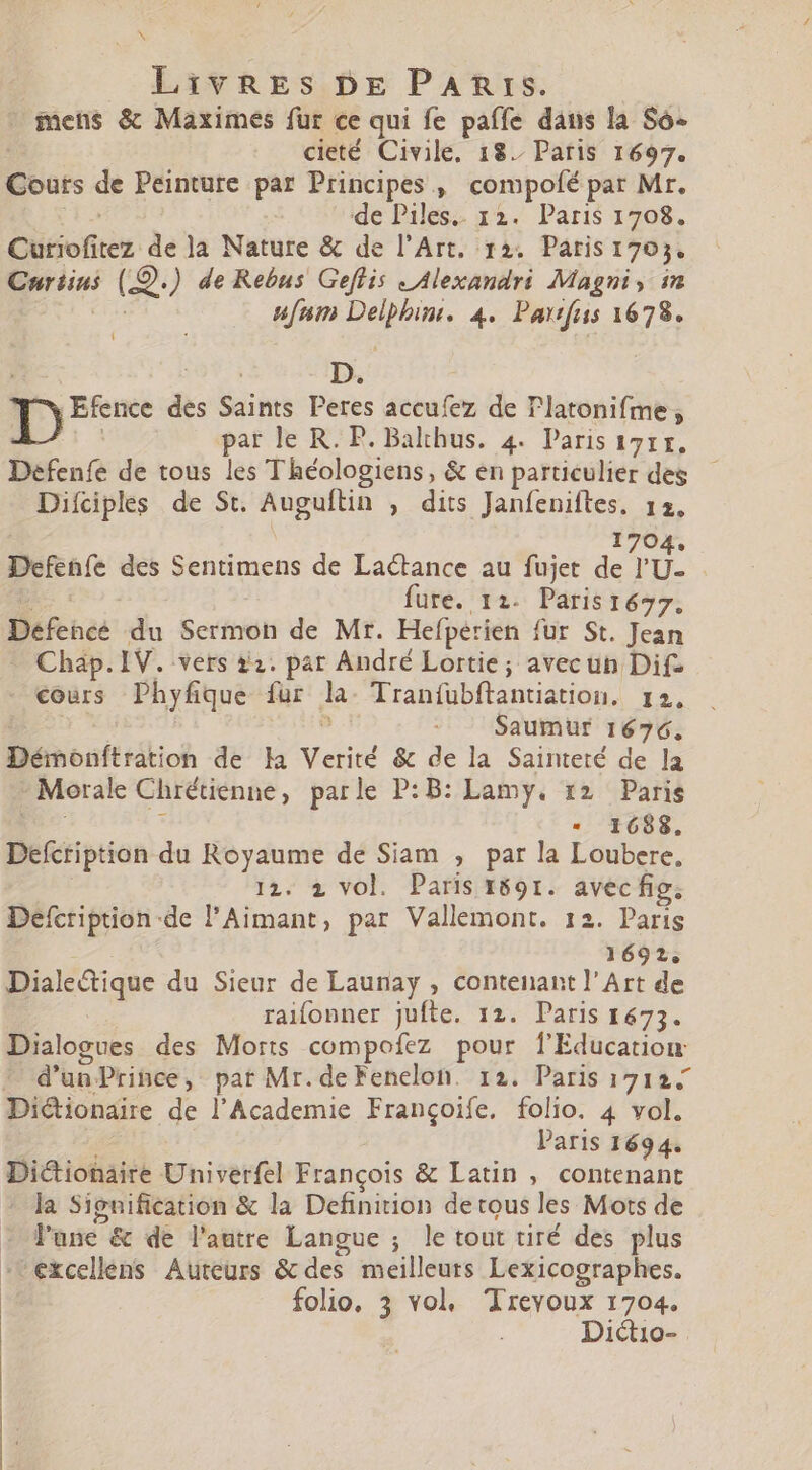 pes Livres DE PARrs. mens &amp; Maximes fur ce qui fe paffe dans la So- cieté Civile, 18. Paris 1697. Cours de Peinture par Principes , compofé par Mr. de Piles.. 12. Paris 1708. Cütiofitez de la Nature &amp; de l'Art, 12. Paris 1703. Curiins (?: ) de Rebus Geflis «Alexandri Magni, im ufam UE 4. Partfus 1678. | D. 0 BB des Saints Peres accufez de T'latonifme; par le R. P. Balthus. 4. Paris 1711. Defenfe de tous les Théologiens, &amp; en particulier des Dilciples de St. Auguftin , dits Janfeniftes. 12. 1704. Defenfe des Sentimens de Lactance au fujet de lU fure. 12. Parist677. Défencé du Scrfhèt de Mr. Hefperien fur St. Jean Chap. IV. vers 22. par André Lortie ; avec un Dif- cours Phyfique fur 2 Tranfubftantiation. I2. Saumur 1676. Démonftration de la Verité &amp; de la Sainteté de la - Morale Chrétienne, parle P:B: Lamy. 12 Paris * 1688. Defcription du Royaume de Siam , par la Loubere, 12. 2 vol. Paris 1691. avec fig. | Al ÈS de l'Aimant, par Vallemont. 12. Paris 1692. Dialedique du Sieur de Launay , contenant l'Art de raifonner jufte. 12. Paris 1673. Dialogues des Morts compofez pour f'Educatiou ^ d’unPrince, pat Mr. de Fenelon. 12. Paris 1712.7 Dictionaire de l'Academie Frangoiíe. folio. 4 vol. Paris 1694. Dictionaire Univerfel François &amp; Latin , contenant la Signification &amp; la Definition detous les Mots de - l'une &amp; de l'autre Langue ; le tout tiré des plus | excellens Auteurs &amp; des meilleurs Lexicographes. folio, 3 vol, Treyoux 1704. | Dictio-