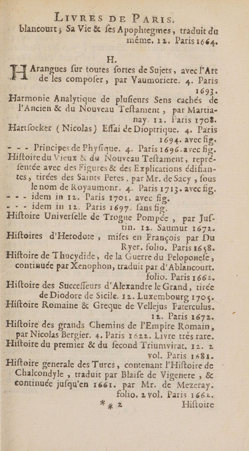 blancourt ; Sa Vie &amp; fes Apophtegmes, traduit da méme, 12. Paris 1664. -] Arangues fur toutes fortes de Sujets, avec l'Art E. de les compofer, par Vaumoricre, 4. Paris à 1693. Harmonie Analytique de plufieurs Sens cachés de l'Ancien &amp; du Nouveau Teftament , par Martia- à : nay. 12. l'aris 1708. Hartfoeker ( Nicolas) Effai de Dioptrique. 4. Paris | 1694. avec fig. - - - Principes de Phyfique, 4. Paris1696.avec fig. Hiftoiredu Vieux &amp; du Nouveau Teftament, repré- . fentée avec des Figures &amp; des Explications TY MAE tes, tirées des Saints Peres , par Mr. de Sacy , fous le nom de Royaumonr. 4. Paris 1713. avec fig. = - - idem in 12. Paris 1701. avec fig. = 7 - idem in 12. Paris 1697. fans fig. Hiftoire Univerfelle de Trogue Pompée , par Juf- tn. Iz. Saumur 1672. Hiftoires d'Herodote , mifes en Francois par Du Ryer. folio. Paris 1648. Hiftoire de Thucydide, dela Guerre du Peloponefe ; continuce par Xenophon, traduit par d’Ablancourt, | folio. Paris 1662. Hiftoire des Succeffeurs d'Alexandre le Grand, tirée | de Diodore de Sicile. 12. Luxembourg 1706. Hiftoire Romaine &amp; Greque de Vellejus Paterculus. , m 12. Paris 1672. Hiftoire des grands Chemins de l'Empire Romain, par Nicolas Bergier. 4. Paris 1622. Livre trés rare. Hiítoire du premier &amp; du fecond Triumvirat, 12. 2 vol, Paris 1681. Hiftoire generale des Turcs, contenant l'Hiftoire de Chalcondyle , traduit par Blaife de Vigenere , &amp; continuéc jufqu'en 1661. par Mr. de Mezcray. T folio. 2 vol, Paris 1662. * g 2 Hiftotre