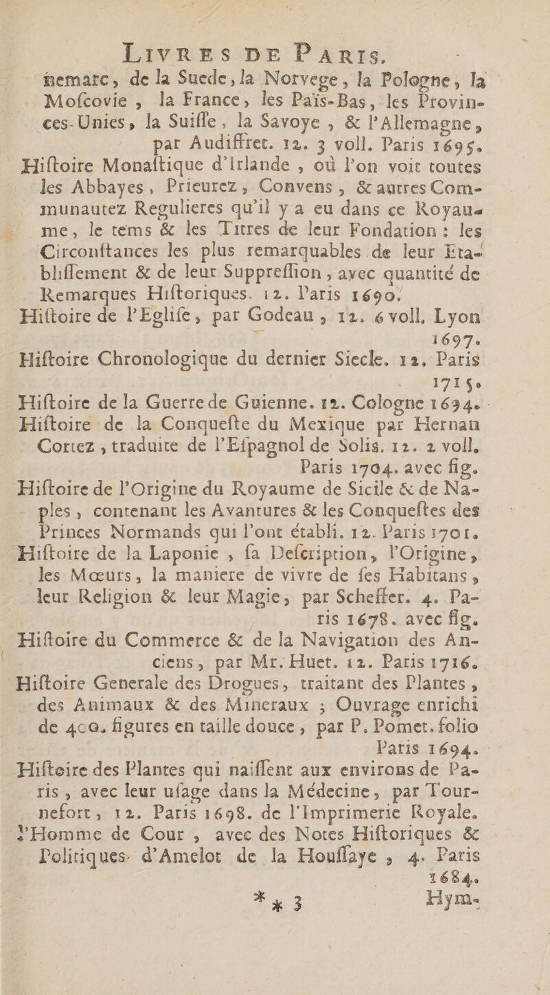 nematrc, de la Suede,la Norvege, la Pologne, la Mofcovie , la France, les Païs-Bas, les Provin- ces- Unies, la Suiffe, la Savoye , &amp; l' Allemagne , par Audiffret. 12. 3 voll. Paris 1695. Hiftoire Monaftique d'irlande , où l'on voit toutes les Abbayes, Prieurez, Convens, &amp; autres Com- munautez Regulieres qu'il y a eu dans ce Royau« me, le tems &amp; les Titres de leur Fondation: les Circonftances les plus remarquables de leur Eta- bliffement &amp; de leur Suppreffion , ayec quantité de Remarques Hiftoriques. 12. l'aris 1690. Hiitoire de l'Eglife, par Godeau , 12. 6 voll, Lyon 1697. Hiftoire Chronologique du dernier Siecle. 12. Paris | 18424 Se Hiftoire de la Guerre de Guienne. 12. Cologne aa Hiftoire de la Conquefte du Mexique par Hernan Cortez , traduite de l'Efpagnol de Solis. 12. 2 voll, Paris 1704. avec fig. Hiftoire de l'Origine du Royaume de Sicile &amp; de Na- ples, contenant les Avantures &amp; les Conqueftes des Princes Normands qui l'ont établi, 12. Paris 1701. Hiftoire de la Laponie , fa Defcriprion, l'Origine, les Mœurs, la maniere de vivre de fes Habitans, leur Religion &amp; leur Magie, par Scheffer. 4. Pa- ris 1678. avec fig. Hiftoire du Commerce &amp; de la Navigation des An- : ciens, par Mr. Huet. 12. Paris 1716. Hiftoire Generale des Drogues, traitant des Plantes, des Animaux &amp; des Mineraux ; Ouvrage enrichi de 400. figures en taille douce, par P. Pomet. folio Paris 1694. - Hifteire des Plantes qui naiflent aux environs de Pa- ris , avec leur ufage dans la Médecine, par Tour- nefort, 12. Paris 1698. de l'imprimerie Royale. l'Homme de Cour , avec des Notes Hiftoriques &amp; Politiques. d'Amelot de la Houffaye ; 4. Paris : 1684. * a 3 Hym-