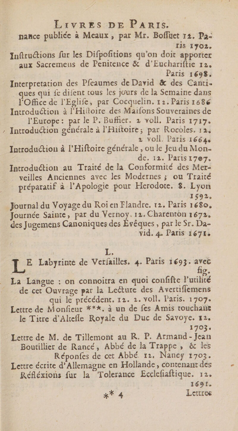» nance publiée à Meaux, par Mr. Boffuet 12, Pa- I Iis 1302. Infiructions fur les Difpofitions qu'on doit apporter aux Sacremeus de Penitence &amp; d'Euchariflie 12. Paris 1698. Interpretation des Pfeaumes de David &amp; des Canti- ues qui fe difent cous les jours de la Semaine dans l'Office de l'Eglife, par Cocquelin. 12. Paris 1686 Introduction à l'Hiftoire des Maifons Souveraines de Introduction générale à l'Hiitoire; par Rocoles. 124 2 voll. Paris 1664. Introduction à l'Hiftoire générale , ou le Jeu du Mon- | de. 12. Paris17e7. Introduétion au Traité de la Conformité des Mer- veilles Anciennes avec les Modernes ; ou Traité préparatif à l'Apologie pour Herodote. 8. Lyon 1592, Journal du Voyage du Roi en Flandre. t2. Paris ido. Journée Sainte, par du Vernoy. 12. Charenton 1672. des Jugemens Canoniques des Evêques , par le Sr. Da- vid. 4. Paris 1671. | L, 1 Labyrinte de Verfailles. 4. Paris 1693. avec œ La Langue : on connoitra en quoi confifte l'utilité de cet Ouvrage par la Leéture des Avertiflemens ui le précédent. 12. 2. voll. laris. 1707. Lettre de Monfieur ***. à un de fes Amis touchant le Titre d'Altefífe Royale du Duc de Savoye. 12. | 1703. Lettre de M. de Tillemont au R. P. Armand - Jean Boutillier de Rancé, Abbé de la Trappe , &amp; les . Réponfes de cet Abbé. 12, Nancy 1703. Lettre écrite d'Allemagne en Hollande, contenant des Réfléxions fur la Tolerance Ecclefiaftique. 12. 1691. x* 4 Lettres