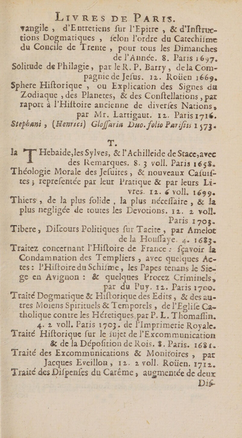 vangile , d'Entretiens fur l'Epitre , &amp; d'Inftruc- tions Dogmatiques , felon l'ordre du Catechiime du Concile de Trente , pour tous les Dimanches de l'Année. 8. Paris 1697. Solitude de Philagie, par le R. P. Barry , dela Com- pagnie deJefus. 12. Roüen 1669. Sphere Hiftorique , ou Explication des Signes du Zodiaque , des Planetes, &amp; des Conftellations pat raport à l'Hiftoire ancienne de diverfes Nations, par Mr. Lartigaut. 12. Paris 1716. Stephani , (Henrici). Gloffaria Duo. folio Pariftis 1 573. T. la T Hebaide,les Sylves, &amp; l' Achilleide de Stace;avec des Remarques. 8. 5 voll. Paris 1658. Théologie Morale des Jefuites , &amp; nouveaux Caíuif- tes ; reprefentée par leur Pratique &amp; par leurs Li- vres. I2. 6 voll. 1699. Thiers, de la plus folide , la plus néceffaire , &amp; la plus negligée de toutes les Devotions. 12. 2 voll. Paris 1705. Tibere, Dilcours Politiques fur Tacite, par Amelot dela Houffaye. 4. 1683. Traitez concernant l'Hiftroire de France: fçavoir la Condamnation des Templiers , avec quelques Ac- tes: l'HiftoireduSchifme, les Papes tenans le Sic- ge en Avignon : &amp; quelques Procez Criminels, par du Puy. 12, Paris 1700. Traité Dogmatique &amp; Hiftorique des Edits, &amp; des au- tres Moiens Spirituels &amp; Temporels , del'Eelife Ca- tholique contre les Héretiques,par P. L. 'Thomaffin. 4. 2 voll, Paris 1703. de l'Imprimerie Royale. Traité Hiftorique fur le fujet de l'Excommunication &amp; de la Dépofition de Rois. $. Paris. 1681... Traité des Excommunications &amp; Monitoires , pat Jacques Eveillon , 12. 2 voll. Roüen. 1712. Traité des Difpenfes du Caréme , augmentée de deux | Dij-