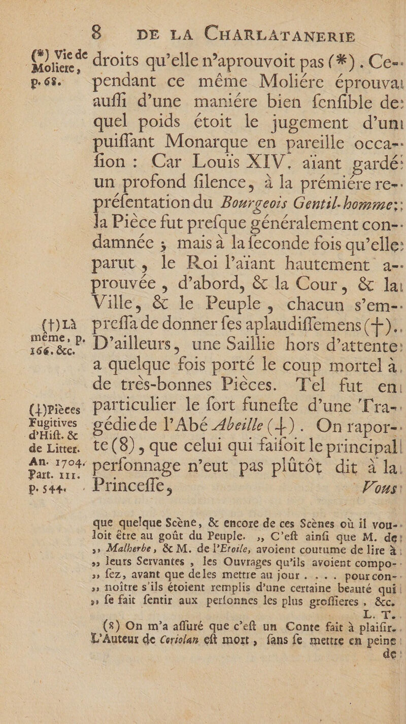 ras droits qu'elle n'aprouvoit pas (*) . Ce-- p.65 pendant ce méme Moliére éprouva auffi d’une maniére bien fenfible de: quel poids étoit le jugement d'um puiffant Monarque en pareille occa-- fion: Car Louis XIV. aïant gardé: un profond filence, à la prémiére re-- préfentation du Bourgeois Gentil- homme:: la Pièce fut prefque généralement con-- damnée ; mais à la feconde fois qu'elle: parut, le Roi Paiant hautement a-- prouvée , d'abord, &amp; la Cour, &amp; lai Ville, &amp; le Peuple, chacun s'em-. (D1à preffade donner fes aplaudiflemens (+). c &amp; D'ailleurs, une Saillie hors d'attente: e a quelque fois porté le coup mortel à. de trés-bonnes Piéces. 'Tel fut eni (ries particulier le fort funefte d'une Ta. | opus gédiede l'Abé Abeille (4). On rapor-: de Liter. tC (8) , que celui qui faifoit le principal 2n. 1704 perfonnage n'eut pas plütót dit à lai Part. xir. n pde c Princeffe, Vous: que quelque Scène, &amp; encore de ces Scènes où il vou-- loit être au goût du Peuple. ,, C'eft ainfi que M. de: 5 Malherbe, &amp; M. de l'Etoile, avoient coutume de lire à: » leuts Servantes , les Ouvrages qu'ils avoient compo- » Íez, avant que deles mettre au jour . . . . pour con- » noître s'ils étoient remplis d'une certaine beauté qui! » fe fait fentir aux perfonnes les plus groflieres , &amp;c. LT (3) On m'a afluré que c'eft un Conte fait à plaifir. . L'Auteur de cericlan eft mort, fans fe mettre en peint) e: