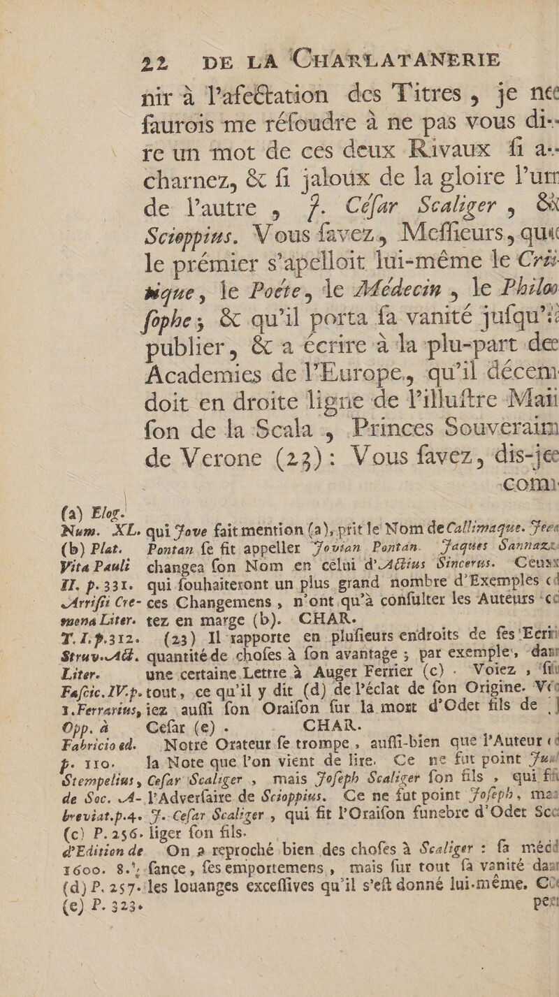 nir à l'afe&amp;ation des Titres , je n&amp; faurois me réfoudre à ne pas vous di- ie un mot de ces deux Rivaux fi a: charnez, &amp; fi jaloux de la gloire Pur de l'autre , 7. Céfar Scaliger , ON Scieppius. V ous favez, Mefheurs, qui le prémier s'apelloit lui-même le Cr que, le Pocte, le Médecin , le Philo fôphe; &amp; qu'il porta fa vanité jufqu'i publier, &amp; a écrire à la plu-part de Academies de l’Europe. qu'il décem doit en droite ligne de l'illuftre Man fon de la Scala , Princes Souveraim de Verone (22): Vous favez , dis-je qu. Comi (a) Elor. Num. XL. qui ove fait mention (a), prit le Nom deCallrmaque. Tera (b) Plat. Pontan fe fit appeller Yovian Pontan. Jaques Gannaz Vita Pauli changea (on Nom en celui d’Adius Sincerus. — Cenys ZI. p.331. qui fouhaiteront un plus grand nombre d'Exemples cd JArrifii Cre- ces Changemens , n'ont qu'à confulter les Auteurs 'cc suena Liter. tez en marge (b). CHAR. | T.I.f.312. (23) ll rapporte en plufieuts endroits de fes 'Eerii $trav.-AG. quantitéde .chofes à fon avantage ; par exemple, “dam Liter. une certaine Lettre à Auger Ferrer (c) . Voiez , filo Fafcic.IV.p.tout, ce qu'il y dit (d) de l'éclat de fon Origine. V 1. Ferrarins, iez auffi fon Oraifon fur la most d'Oder fils de | Opp. à Gefar (e) . CHAR. Fabricioed. | Notre Orateur fe trompe, auffi-bien que l'Auteur «c . tro. la Note que l'on vient de lire. Ce ne fut point 7a Stempelius, Cefar Scaliger ., mais Jofeph Sealicer fon fils , qui ff de Sac. .4- l'Adverfaite de Scioppius. Ce ne fut point 7ofepb, maa breviat.p.4. T.-Cefar Scal:ger, qui fit l'Oraifon funebre d'Odet Scc (c) P.256. liger fon fils. — d'Edition de On a reproché bien des chofes à Sealiger : fa médd 1600. 8. -fance, fesemportemens , mais fur tout fà vanité das (d) P. 257. les louanges exceflives qu'il s'eft donné lui-même, €i: (e) P. 323. ugs