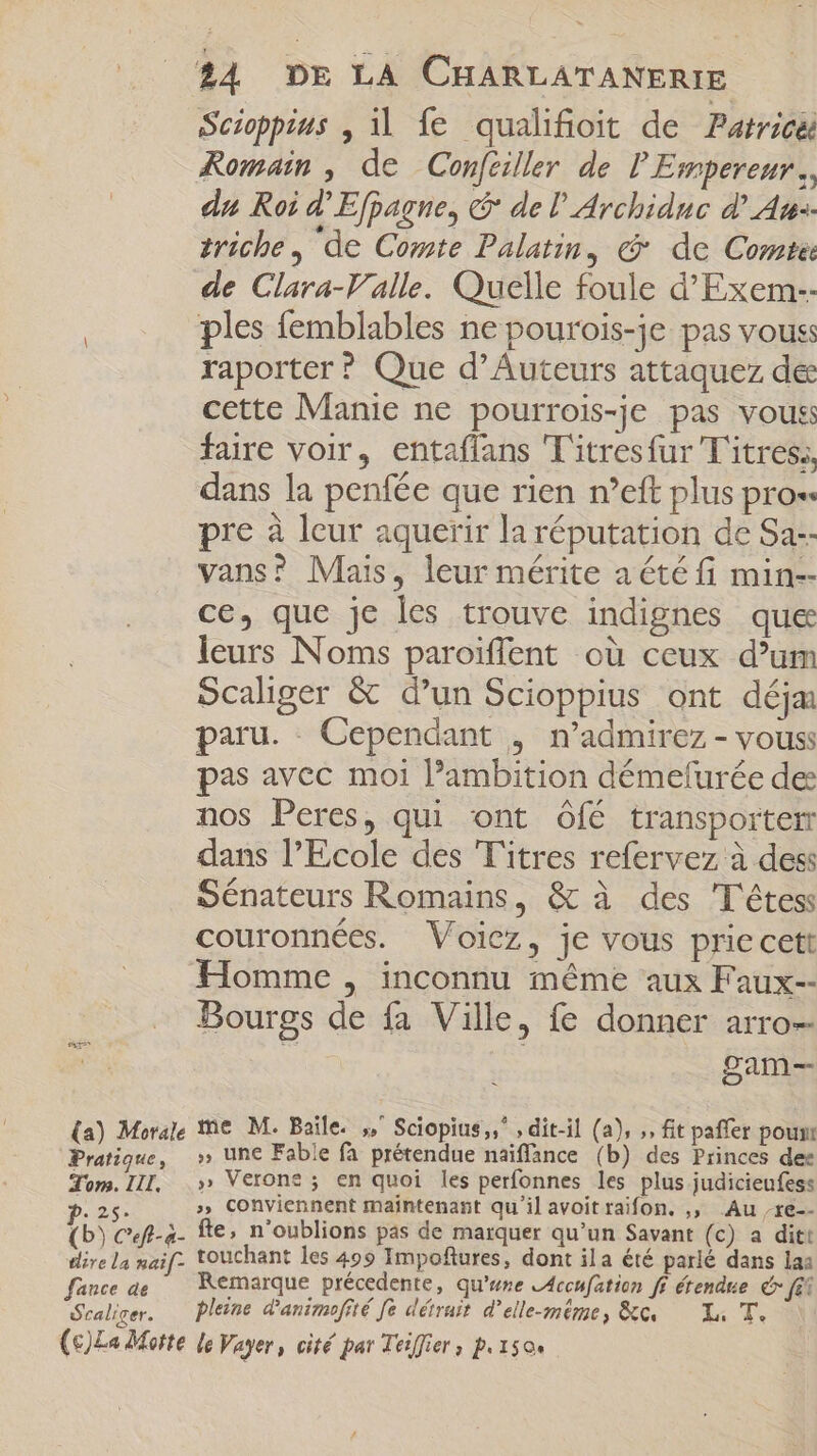 Scioppius , il fe qualifioit de Patrice Romain , de Conféiller de P Empereur. du Roi d'Efpagne, &amp; de l'Archiduc d' Are: triche , de Comte Palatin, c de Comte de Clara-V alle. Quelle foule d Exem-- ples femblables ne pourois-je pas vouss raporter ? Que d'Auteurs attaquez de cette Manie ne pourrois-je pas vous faire voir, entaffans 'T'itresfur Titres, dans la penfée que rien n'eft plus pros pre à leur aquerir la réputation de Sa. vans? Mais, leur mérite a été fi min-- ce, que je les trouve indignes que leurs Noms paroiffent où ceux d'um Scaliger &amp; d'un Scioppius ont déja paru. Cependant , n'admirez - vous: pas avec moi ambition démefurée de nos Peres, qui ont Ôfé transporter dans l'Ecole des Titres refervez à des: Sénateurs Romains, &amp; à des T'étess couronnées. Voicz, je vous priecett Homme , inconnu méme aux Faux-- Bourgs de fa Ville, fe donner arro-- S | gam- A e weis fc gie diee dis Po D Tom. III, |.» Veron? ; en quoi les perfonnes les plus judicieufess p.25. » Conviennent maintenant qu'il avoit raifon. ,, Au re (b) Ceft-a- fte, n'oublions pas de marquer qu'un Savant (c) a dit: dire La naif. touchant les 499 Impoftures, dont ila été parlé dans las fance ae Remarque précedente, qu'une LAccufation ff étendue c fit Scaliger. Pleine d'animofité fe détruit d'elle-même, &amp;c Li T. \ (c)La Motte le Vayer, cité par Teiffier , p.1504