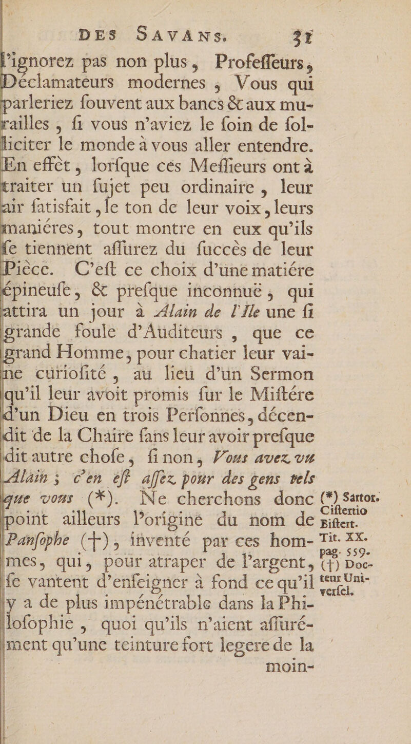 l'ipnorez pas non plus, Profeffeurs, Déclamateurs modernes ; Vous qui parleriez fouvent aux bancs &amp; aux mu- railles , f1 vous n'aviez le foin de fol- liciter le monde à vous aller entendre. En effét, lorfque ces Meffieurs ont à traiter un fujet peu ordinaire , leur a fatisfait xp ton de leur voix , leurs maniéres, tout montre en eux qu'ils fe tiennent affurez du fuccés de leur Pièce. C’eft ce choix d’une matiére épineufe, &amp; prefque inconnuë, qui attira un jour à lain de l'Ile une fi grande foule d'Auditeurs , que ce iprand Homme; pour chatier leur vai- ne curiofité , au lieu d'un Sermon qu'il leur avoit promis fur le Miftére d’un Dieu en trois Perfonnes, décen- dit de la Chaire fans leur avoir prefque idit autre chofe, finon, Vous avez vu Alain ; cen eff affez pour des gens tels que vous (*). Ne cherchons donc His point ailleurs Porigine du nom de miae. IPanfaphe (+), iàventé par ces hom- ^in vd [mes, qui, pour atraper de l'argent, (1) Doc- fe vantent d'enfeigner à fond ce qu'il tet Une |y a de plus impénétrable dans la Phi —— Hofophie ,; quoi qu'ils n'aient affuré- ment qu'une teinture fort legere de la | moin-