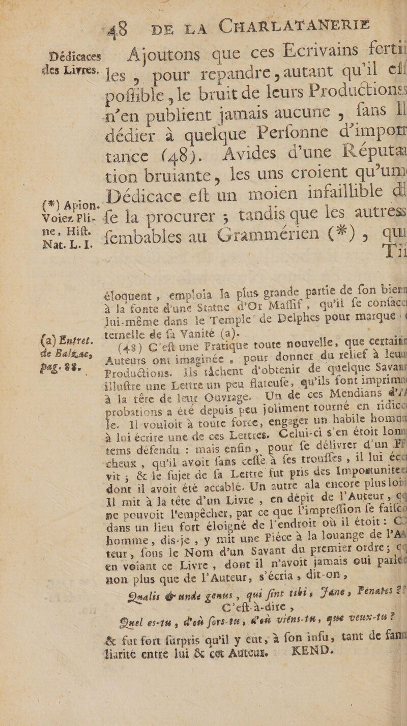 des Livres. (*) Apion. Voiez Pli- ne, Hift. Nat. L. I. (a) Entrer. de Balzac; pag: $$. . les , pour repandre, autant qu'il eli pofiible ,le bruit de leurs Productionss dédier à quelque Perfonne d’'impor tance (48). Avides d'une Réputæ tion bruiante, les uns croient qu'um Dédicace eft un moien infaillible di fe la procurer ; tandis que les autres fembables au Grammérien (*), qui | EM éloquent , emploia la plus grande partie de fon biern à la fonte d'une Statue d'Or Maffif , qu'il fe confaca Jui-même dans le Temple’ de Delphes pour marque (d ternelle de fa Vanité (a). XM (48) C'eft urié Pratique toute nouvelle, que certaitif Auteurs ont imaginée , pour donner du relief à leu Produdtions. ils táchent d'obtenir de quelque Savani illafüre une Lettre un peu flateufe, qu'ils font imprimn à la téte de leur Ouvrage. Un de ces Mendians 4*// probations a été depuis peu joliment tourné en ridic ie. Il vouloit à toute force, engager un habile homtüm à ui écrire une de ces Lettres. Celui-ci $'en étoit lon tems défendu : mais enfin, pour fe délivrer d'un FF cheux , qu'il avoit fans ceffz à fes trouffes , il lui éca vit; &amp; e fujer de fa Lettre fut pris des Impostunitek! dont il avoit été accablé. Un autre ala encore plus lobi 11 mit à la tête d’un Livre , en dépit de l’Auteur , €q ne pouvoit l'empêcher, par ce que l'impreffion fe faifco dans un lieu fort éloigné de l'endroit où il étoit: C7 bomine, dis-je , y mit une Piéce à la louange de l’AR teur, fons le Nom d'un Savant du premier ordre; €q en voiant ce Livre, dont il n'avoit jamais oui parlée non plus que de l’Auteur, s’écria » dit-on, | Salis d nde genus , qui fint ubi, Jane, Pénates 8? C'eft-à-dire , Quel es-tu , d'où fors-ti , ^os vitns-1&amp;, que veux-tu? &amp; fot fort fürpris qu'il y eut, à fon infu, tant de fam liarité entre lui &amp; cet Auteur. KEND. $»4