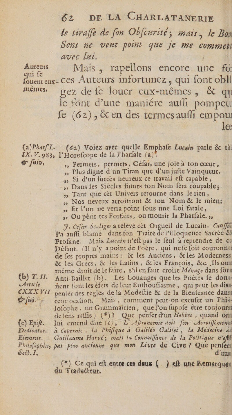 Le tirafle de fon Obfcurité mais, le Bon Sens ne Vent point que je me commet avec lui. ; pe Mais , rapellons encore une f« | fouenteux- Ces Auteurs infortunez , qui font obll méme Se defe louer eux-mêmes, &amp; QN le font d'une maniére auffi pompeu fe (62) , en des termesauffi empou | le (a)PharL. (62) Voiez avéc quelle Emphafe Lucain parle &amp; tii IX. V. 983, l'Horofcope de fa Pharfale (a)*. € fuv, , Permets, permets, Céfar, une joie à ton cœur, Plus digne d'un Tiran que d’un jufte Vainqueur. Si d'un fuccès heureux ce travail eft capable, Dans les Siècles futurs ton Nom fera coupable; Tant que cet Univers retourne dans le tien, Nos neveux acroitront &amp; ton Nom &amp; le mien; Et l'on ne verra point fous une Loi fatale, » Ou périr tes Forfaits, ou mourir la Pharfale. ;, 3. Céfar Scaliger a xelevé cet Orgueil de Lucain. Casffii Pa auffi blamé dansion Traité de PEloquence Sacrée é8 Profane. Mais Lucain n'eft pas le feul à reprendre de co Défaut. (Il n'y apoint de Poéte, qui nefe foit couronnai de fes propres mains: &amp; les Anciens, &amp; les Moderness &amp; les Grecs, &amp; les Latins, &amp;les François, &amp;c. .Ils onn méme droit de lefaire, s'il en faut croire Ménage dans font (b) T. Zl. Anti Baillet (b). Les Louanges que les Poétes fe dona virticle hent fontles éfets de leur Enthoufiasme , qui peut les diss CXXX VII penier des régles dela Modeftie &amp; de la Bienféance danni {&gt; ^ ceueocafion. Mais, comment peut-on excufer un Phii- lofophe, un Grammaäirien, que l’on fupofe être toujouta deiens raffis) (*)? Que penfer d’un Hobbes , quand ori (c) Epif. lui entend dire (c), L'_Affronomie doit fon Acroiffémennt Dedicator. à Copernic, la Phifique à Galiléo Galilei, la Médecine 4i Element. Guillaume Harvé; mats la Connorffance de la Politique mefff Phiofobhie, pas plus ancienne que mon Livre de Cive ? Que penfert Sel, | d'um (*) Ce qui eft entre ces deux ( ) st une Remarquet du Traducteur,