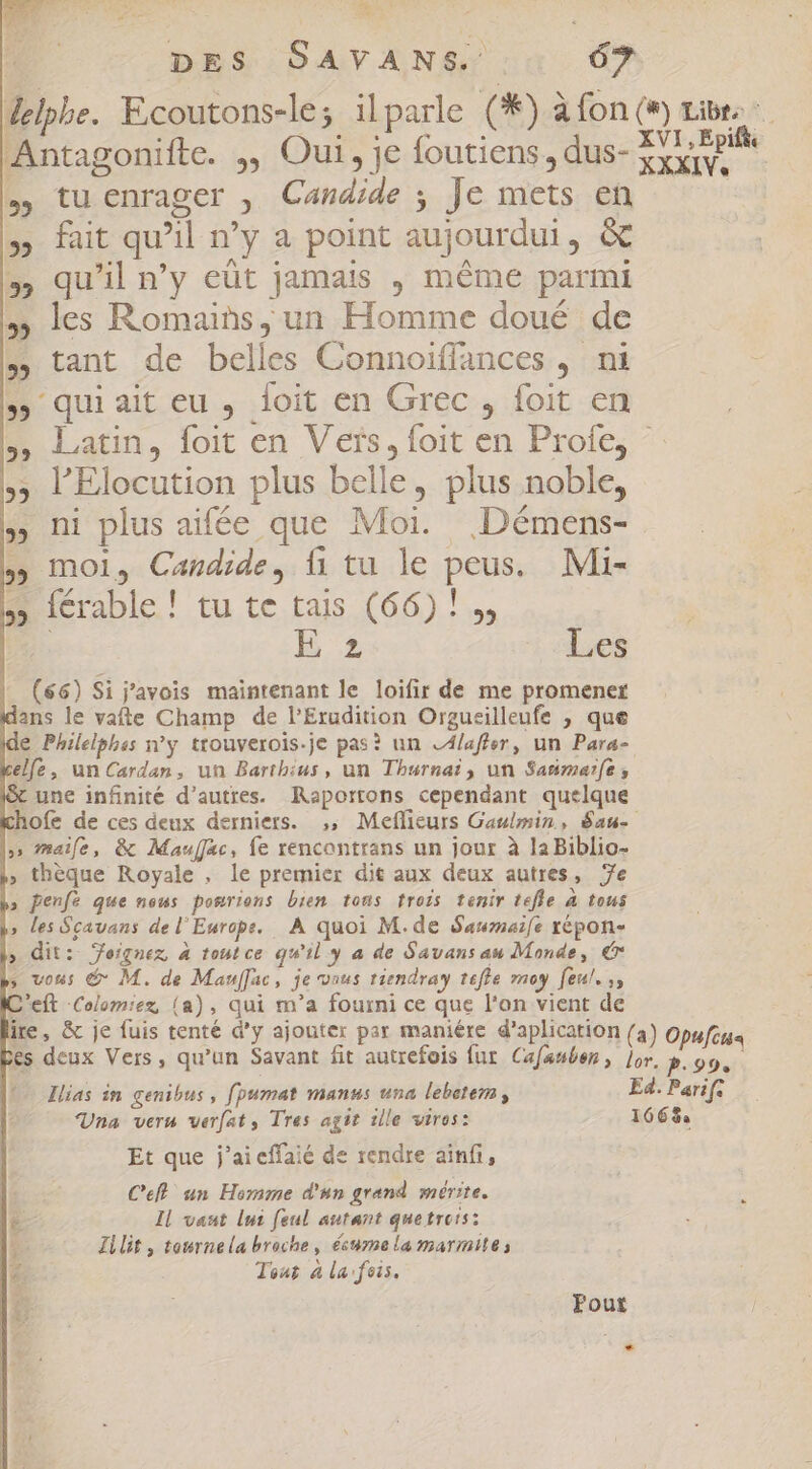 delphe. Ecoutons-le; ilparle (*) à fon (#) tibe Antagonifte. ;, Oui, je foutiens, dus- EC Reife » tuenrager , Candide ; Je mets en — fait qu’il n’y a point aujourdui, &amp; » qu'il n’y eût jamais , méme parmi les Romains, un Homme doué de tant de belles Connoiffances , ni ; quiait eu , loit en Grec , foit en Latin, foit en Vers, foit en Profe, ^ l'Elocution plus belle, plus noble, » ni plus aifée que Moi. Démens- moi, Candide, fi tu le peus, Mi- S (crable.! tu te tais (66) ! s, | E 2 Les (66) Si 'avois maintenant le loifir de me promener ans le vafle Champ de P'Erudition Orgueilleufe ; que e Philelphss n'y. ttouverois.je pas? un LA/afier, un Para- elfe, un Cardan, un Barthius, un Thurnai, un Sanmerfe, x une infinité d’autres. Raportons cependant quelque ofe de ces deux derniers. ,; Meflicurs Gaulmin., San » maife, &amp; Mauffac, fe rencontrans un jour à la Biblio- ; thèque Royale , le premier dit aux deux autres, 7e » Penfé que neus pomriens bien tons trois tenir tefle A tous » les Sçavans de l'Europe. À quoi M.de Sawmafe répon- » dit: Jeiqnez, à tout ce. qu'il y a de Gavans au Monde, € vous &amp; M. de Mauffac, je vous tiendray tefte moy feul. ,, D'eft -Colom:ez, (a) , qui m'a fourni ce que l'on vient de ire, &amp; je fuis tenté d'y ajouter par maniére d'aplication (3) Opufitis es deux Vers, qu'un Savant fit autrefois fur Cafanben , jor. P.99. Ilias in genibus , fpumat manus una lebetemn , E4. Parif. Una verm verfat, Tres agit 1lle viros: 166% Et que j'aieffaié de rendre ainfi, Ceff un Homme d'un grand mérite. Il vaut lui feul autant quetretsz Zilit, tournela broche, écume la marmite: Tour à la feis. Fout *