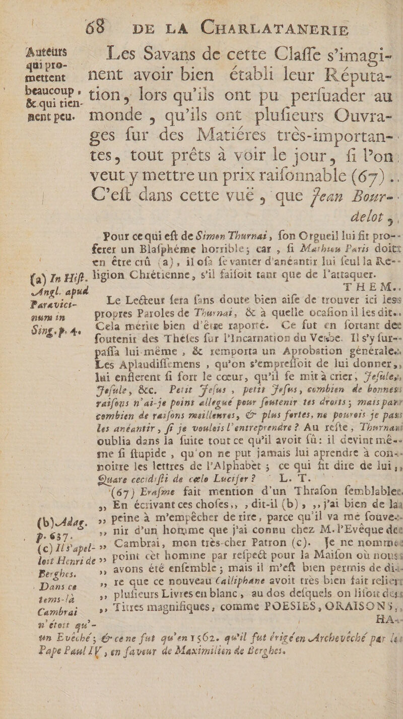 JY Qoo os | 68 DE LA CHARLATANERIE ir .. Les Savans de cette Claffe s'imagi- meten: Dent avoir bien établi leur Réputa- beaucoup, +: T e 1] : ( &amp; qui rim. LION y lors qu’ils ont pu perfuader au metpu. monde , qu'ils ont plufieurs Ouvra- ges fur des Matiéres très-importan-. tes, tout prêts à voir le jour, fi l’on: veut y mettre un prix raifonnable (67) .. C’eft dans cette vue , que jean Bour-. delot y , Pour ce qui eft de Siren Thurnaï, fon Orgueil lui fit pro-- ferer un Blafphéme horrible; car , fi Marhi6% Paris doitt en être crû (a), ilofz fe vanter d'anéantir lui feul la Re-- (a) In Hif. ligion Chrétienne, s'il faifoit tant que de l'attaquer. Di Angl. apud FS THEM. dns Le Lecteur fera fans doute bien aife de trouver ici less num in propres Paroles de T^woa?, &amp; à quelle ocafion il les dite. Sing. pP. 4 Cela mérite bien d'êige raporté. Ce fut en fortant dee foutenir des Theles fur l’Incarnatios du Vence. Il s'y fur-- pañla lui-même , &amp; remporta un ce générale. Les Aplaudiffzmens , qu'on s’emprefloit de lui donner, lui enflerent fi fort le cœur, qu'il fe mità crier, Je/uley, jefule, &amp;c. Petit eus, perir efus, combien de bonnes raifous n'ai-je point ellegué peur fentenir tes droits mats par combien de rai[ons rasillemres, © plus fortes, ne poureis je pass les anéantir , ff je vouleis l'entreprendre ? Au refte , Thurnani oublia dans la fuite tout ce qu’il avoit fà: il devint mê«« me fi ftapide , qu'on ne put jamais lui aprendre à con«. noitre les lettres de l'Alphabet ; ce qui fit dire de lui ;, Quare cecid:fli de celo Lucifer? ^ L. T. ^^ —— (67) Erafme fait mention d'un Thrafon femblables, ,; En écrivant ces chofes,, ; dit-il (b) , ,, j'ai bien de laa (b).A4dag. » peine à m’empêcher de rire, parce qu'il va mé foüve«- . 637. » nir d'un homme que j'ai congu chez M. l'Evéque dee (c) IL rapel- » Cambrai, mon très-cher Patron (c). Je ne nomme: doit Henri de »» POINI cet homine par refpe&amp;t pour la Maifon où nouss Berghes. ,, avons été enfemble ; mais il m'eft bien permis de dia. E c » Ie que ce nouveau Cailiphane avoit tres bien fait reliert 3318 » plufieurs Livresen blanc, au dos deíquels on lifoir dess Cambrai» Titres magnifiques, comme POESIES, ORAISON5,, 8 étoit qu’- i HA«- wn Evtcbé ; € cene fut qu'env562. qu'il fut éricéen vArchbevéché par là Pape Paul IV , en faveur de Maximilien &amp;e Berg hes.