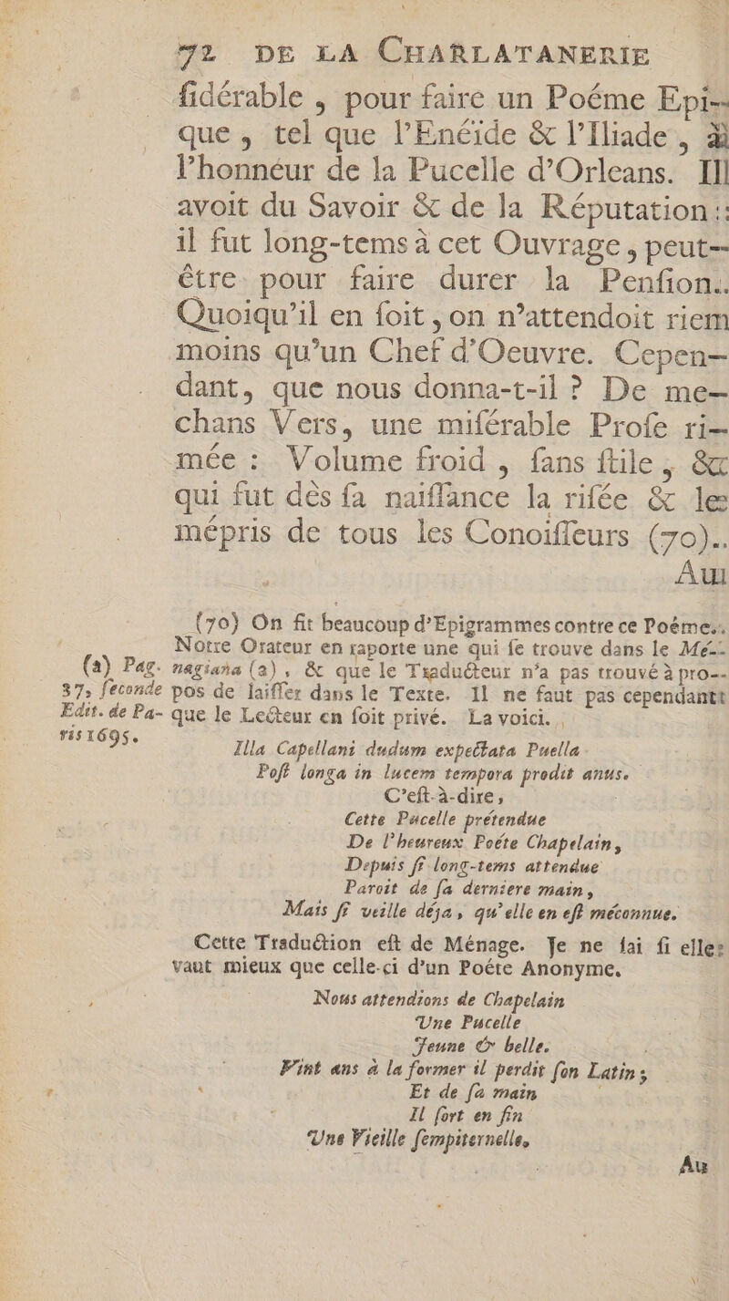 fidérable , pour faire un Poéme Epi-- que, tel que l'Enéide &amp; l'Iliade , di l'honnéur de la Pucelle d'Orleans. Ill avoit du Savoir &amp; de la Réputation :: il fut long-tems à cet Ouvrage, peut-- être pour faire durer la Penfon.. Quoiqu’il en foit , on n'attendoit riem moins qu'un Chet d'Oeuvre. Cepen- dant, que nous donna-t-il ? De me- chans Vers, une miférable Profe ri— mée : Volume froid , fans ftile , &amp; qui fut dés fa naiffance la rifée &amp; le mépris de tous les Conoiffeurs (70).. Aui (70) On fit beaucoup dEpigrammes contre ce Poéme,. Notre Orateur en raporte une qui fe trouve dans le Me-- (a) Pag. nagiana (a), &amp; que le Traduéteur n'a pas trouvé à pro-- 37, feconde pos de laiffer dans le Texte. Il ne faut pas cependantt Edit. de Pa- que le Lecteur cn foit privé. La voici. a Illa. Capellani dudum expectata Puella Poft longa in lucem tempora prodit anus. C’eft-à-dire, i Cette Pucelle prétendue De l'heureux Poéte Chapelain, Depuis ff long-tems attendue Paroit de [a derniere main, Mais ff veille déja , qu'elle en eft méconnue. Cette Tradudion eft de Ménage. Je ne fai fi elle: vaut mieux que celle-ci d'un Poéte Anonyme. Nous attendons de Chapelain Une Pucelle Jeune € belle. Fint ans à la former il perdit [on Latin $ Et de [a main i Il fort en fin Une Vieille fempiternelle, 1 Au