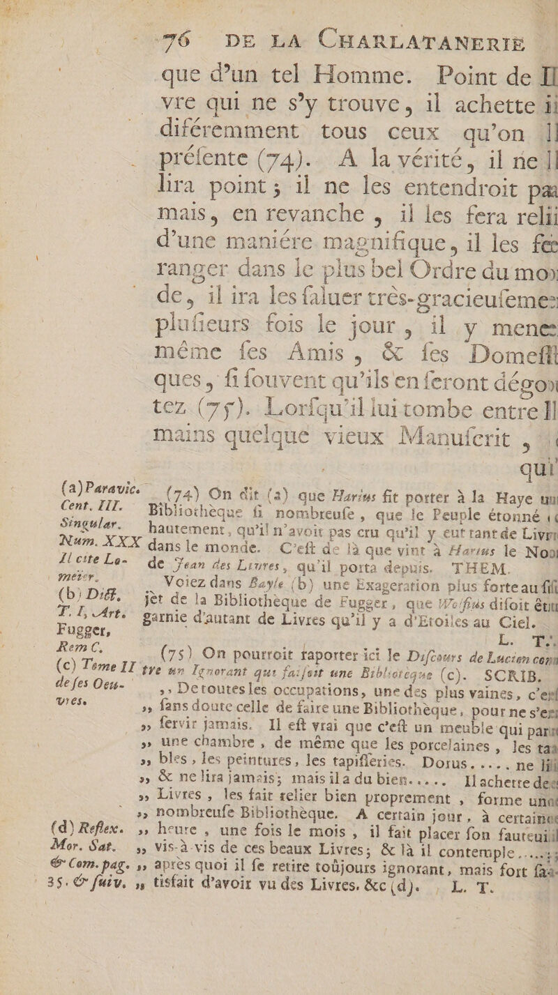 i | »«j | Y 76 DE LA CHARLATANERIE que dun tel Homme. Point de Il vre qui ne s'y trouve, il achette ii diféremment tous ceux qu'on || 7  SC. TT . préfente (74).. A la vérité, il rie ]] lira point; il ne les entendroit pa mais, en revanche , il les fera relii d'une maniére magnifique, il les fes ranger dans le plus bel Ordre du mo» de, il ira les faluer trés-gracieufeme plufieurs fois le jour, il y mene méme fes Amis, &amp; fes Domeff ques , fi fouvent qu'ils en feront dégon tez (75). Lorfqu'il lui tombe entre ll mains quelque vieux Manufcrit , M qui (a)Paravic..— (24) On dit (3) que Hariw: fit porter à la Haye um Cent, TIT. Bibliothèque fi nombreufe , que le Peuple étonné « Singwlar. — hautement, qu'il n'avoit pas cru qu'il y eut rant de Livm Num. XXX dans le monde. C'eft de 1à que vint à Aar/us le Non Îl cite Le- de Sean des Liures, qu'il porta depuis. THEM. Voiez dans Bayle (b) une Exageration plus forteau fifi (b) Dig. jer de la Bibliotheque de Fugger, que W»/fius difoit ét T. l Arts garnie d'autant de Livres qu'il y a d'Etoiles au Ciel. Fugget, : L. TM Rem C, ; (75) On pourroit faporter ici le Difcours de Lucien com (c) Tome II tye nr lenorant qui faifeit tne. Bibliotégue (c) SCRIB. defes Ott- — .. Detoutesles occupations, une des plus vaines, c’ehl Vies »» fans doute celle de faire une Bibliothèque, pour ne s'ezj » fervir jamais. Il eft vrai que c'eft un meuble qui pari » une chambre , de méme que les porcelaines , les 144 » bles, les peintures, les tapifléries. Dorus. .... ne Iii » &amp; nelira jamais; maisila du bien..... Il achette dec » Livres, les fair relier bien proprement , forme un ' » nombreufe Bibliothèque. A certain jour, à certaine (d) Reflex. ,, heure , une fois le mois , il fait placer fon fauteuil Mor. Sat. ;, vis-à-vis de ces beaux Livres; &amp;là il contemple .....5; € Com. pag. ,, après quoi il fe retire toüjours ignorant, mais fort faa. LoR