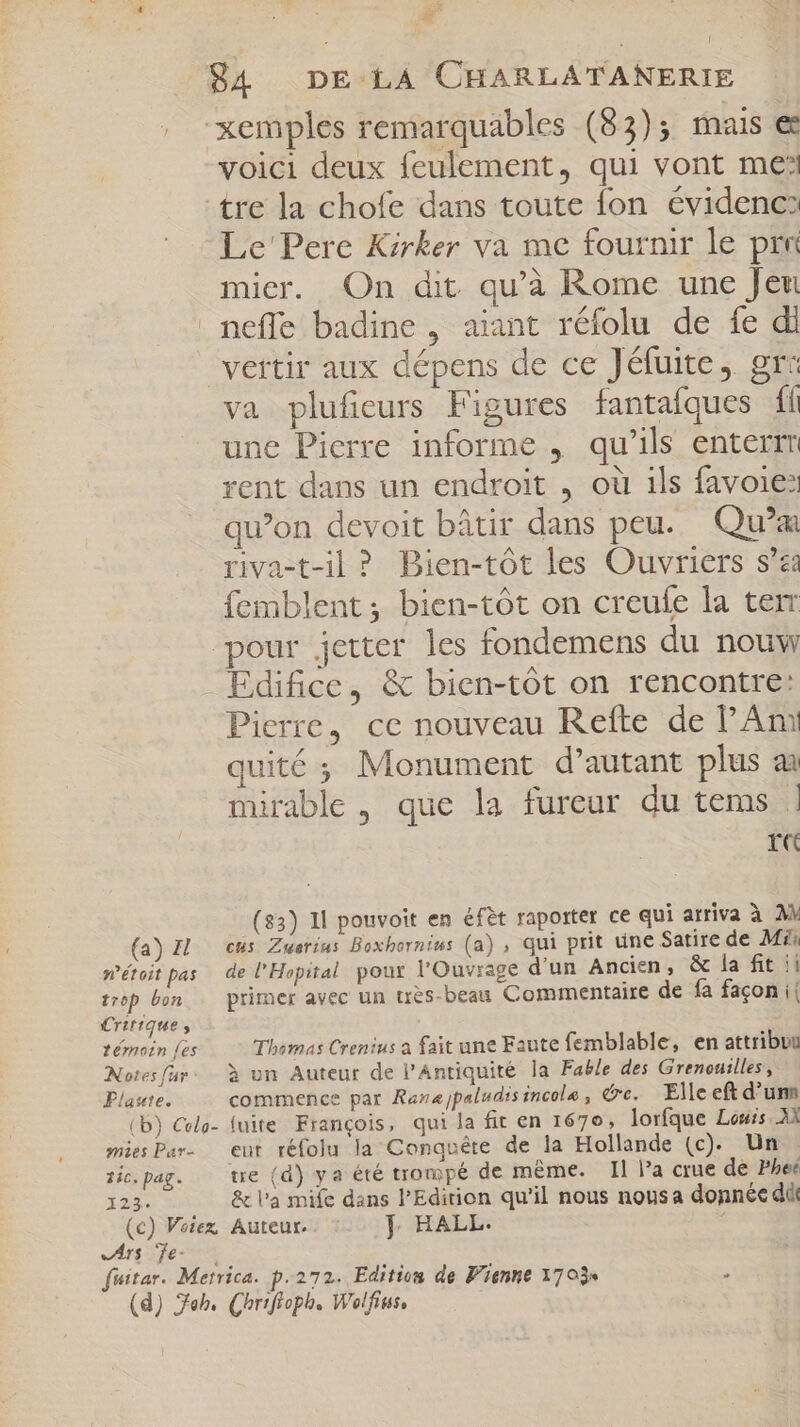 un E d 84 DE LA CHARLATANERIE , “xemples remarquables (83)5 mais ee voici deux feulement, qui vont me tre la chofe dans toute fon évidenc? Le' Pere Kirker va me fournir le prr mier. On dit qu'à Rome une Jeu neffe badine , aiant réfolu de fe di vertir aux dépens de ce Jéfuite, gr: va plufieurs Figures fantafques fi une Pierre informe , qu'ils enterrm rent dans un endroit , où ils favoie: qu'on devoit bâtir dans peu. Qu'ai riva-t-il ? Bien-tót les Ouvriers s'za femblent; bien-tót on creule la term pour jetter les fondemens du nouw Edifice, &amp; bien-tót on rencontre: Pierre, ce nouveau Refte de Am quité ; Monument d'autant plus ai mirable , que la fureur du tems : r« (33) Il pouvoit en éfèt raporter ce qui arriva à A (a) IL «us Zwerims Boxhornius (a) , qui prit une Satire de Mi; n’étoit pas de l'Hopital pour l'Ouvrage d'un Ancien, &amp; la fit ii trop bon primer avec un très-beau Commentaire de fa facon i| Critique, témoin [es Thomas Crenius a fait une Faute femblable, en attribut Notes far. à un Auteur de l'Antiquité la Fable des Grenouilles, Plaste. commence par Raz«jpaludis incole , re. — Elle eft d'umn (b) Colo- (nite François, qui la fit en 1670, lorfque Louis AX miesPar- eut réfolu la Conquête de la Hollande (c). Un tic.pag. — tre (d) ya été trompé de même. Il l'a crue de Phe: 123. &amp; l'a mife dans l'Edition qu'il nous nous a donnée d (c) Votez Auteur. ]| HALL. M Ars Te- fuitar. Metrica. p: 272. Edition de Vienne 1703  (d) Jeb. Chrifioph. Wolfius,