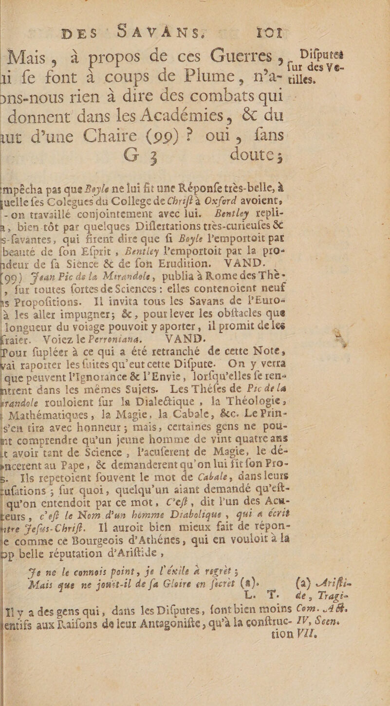 3 DES SAVÀNS, - Tor Mais, à propos de ces Guerres , , Difures : : X ;.? fur des Ve- i fe font à coups de Plume, n'a- iles. ons-nous rien à dire des combats qui - donnent dans les Académies, &amp; du ut d'une Chaire (99) ? oui, fans ; G 3 doute ; mpécha pas que Beyle ne lui fit une Réponfetrès-belle, à uelle fes Colegues du College de Chrif? à Oxford avoient,- |-om travaillé conjointement avec lui. Bentley repli- a, bien tôt par quelques Diflertations très-curieufes &amp; s-favantes, qui firent dire que fi Bayle l'emportoit pat beauté de fon Efprit ; Bentley 'emportoit par la. pro- deur de fa Sience &amp; de fon Erudition. VAND. | 99) Jean Pic de la Mtrandole , publia à Rome des The - , fur toutes fortes de Sciences : elles contenoient neuf s Propofitions. Il invita tous les Savans de l'Euros à les aller impugner; &amp;, pourlever les obftacles que longueur du voisge pouvoit y aporter, il promit de les raler. Voiez le Perreniana. VAND. 2 our fupléer à ce qui a été retranché de cette Note, ai rapotrer les fuites qu'eutcette Difpute. On y verra que peuvent l'Ignorance &amp; l'Envie, lorfqu'elles fe ren- trent dans les mêmes Sujets. Les Théfes de P;c de la randole xouloient fur la Diale&amp;ique , la Théologie, | Mathématiques, la Magie, la Cabale, &amp;c. Le Prin- s’en tira avec honneur; mais, certaines gens ne pou- it comprendre qu'un jeune homme de vint quatre ans t avoir tant de Science , l'acuferent de Magie, le dé- ncerent au Pape, &amp; demanderent qu'on lui fit fon Pro- .. Ils repetoient fouvent le mot de Cabale, dans leurs ufations ; fur quoi, quelqu'un aiant demandé qu’eft- qu'on entendoit par ce mot, C'ef, dit l'un des Acw- eurs, cef? le Nom d’un bómme Diabolique , qui 4 écrit tre Jefus-Chriff. Il auroit bien mieux fait de répon- e comme ce Bourgeois d'Athénes, qui en vouloit à la p belle réputation d'Arift:de , Se ne le connois point, je l'éxile A regrèt 5 i Mais que ne jonit-il de fa Gloire en fecrèt (a). (2) Arifli- E T. &amp;e s Tragi- Il y a des gens qui, dans les Difputes, font bien moins Co. PL entifs aux Raifons de leur Antagonifte, qu'à la conftruc- IV, Seen. p tion VII,