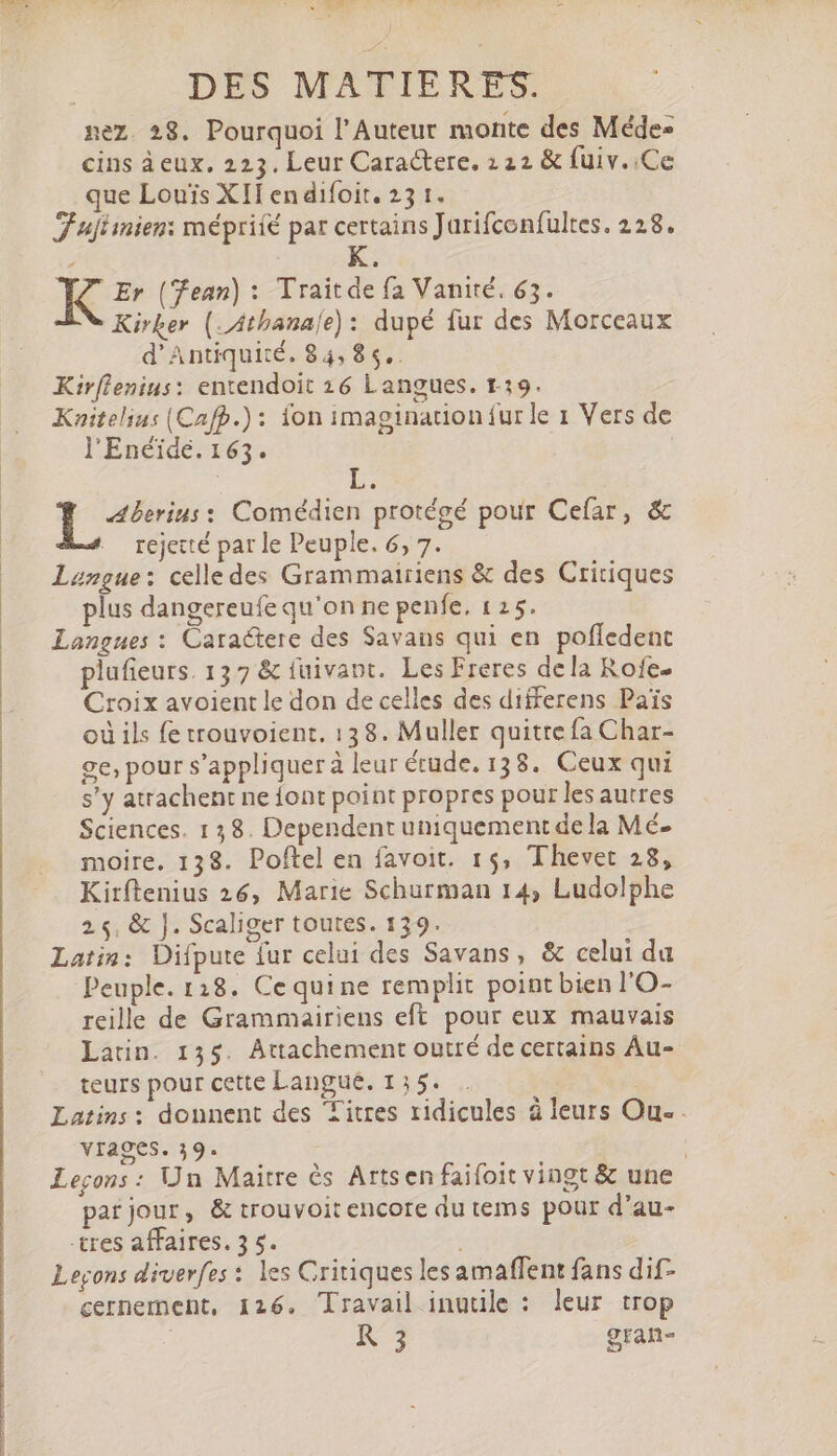 ST pex DES MATIERES. nez. 28. Pourquoi l'Auteur monte des Méde- cins àeux. 223. Leur Caractere. 122 &amp; fuiv..Ce que Louis XII endifoit. 23 1. Fuftinien: mépriíé par certains Jarifconfultes. 228. Er (ean) : Traitde fa Vanité. 63. Kirker ( Atbanaíe) : dupé fur des Morceaux d'Antiqui:é. 84,8 5.. Kirflenius: entendoit 26 Langues. r.19. Knitelins (Cafp.) : ion imagination fur le 1 Vers de l'Enéide. 163. Aberins: Comédien protégé pour Cefar, &amp; rejecté par le Peuple. 6, 7. Langue: celle des Grammairiens &amp; des Critiques plus dangereufe qu'on ne penfe, 125. Langues : Caraëtere des Savans qui en poffedent plufieurs. 137 &amp; fuivapt. Les Freres de la Rofe- Croix avoient le don de celles des differens Païs où ils fe trouvoient. 138. Muller quitte fa Char- ge; pour s'appliquer à leur étude. 138. Ceux qui s'y atrachent ne {ont point propres pour les autres Sciences. 138. Dependent uniquement dela Mé- moire. 138. Poftel en favoit. 15, Thevet 28, Kirftenius 26, Marie Schurman 14, Ludolphe 2, &amp; J. Scaliger toutes. 139. Latin: Difpute fur celui des Savans, &amp; celui da Peuple. 118. Cequine remplit point bien l'O- reille de Grammairiens eft pour eux mauvais Latin. 135. Attachement outré de certains Au- teurs pour cette Langue. 1354 . Latins: donnent des Titres ridicules à leurs Ou- vrages. 39. | Leçons : Un Maitre ès Artsen faifoit vingt &amp; une par jour, &amp; trouvoit encore du tems pour d'au- tres affaires. 3 5. | Legons diverfes : les Critiques lesamaffent fans dif- cernement, 126. Travail inutile : leur trop