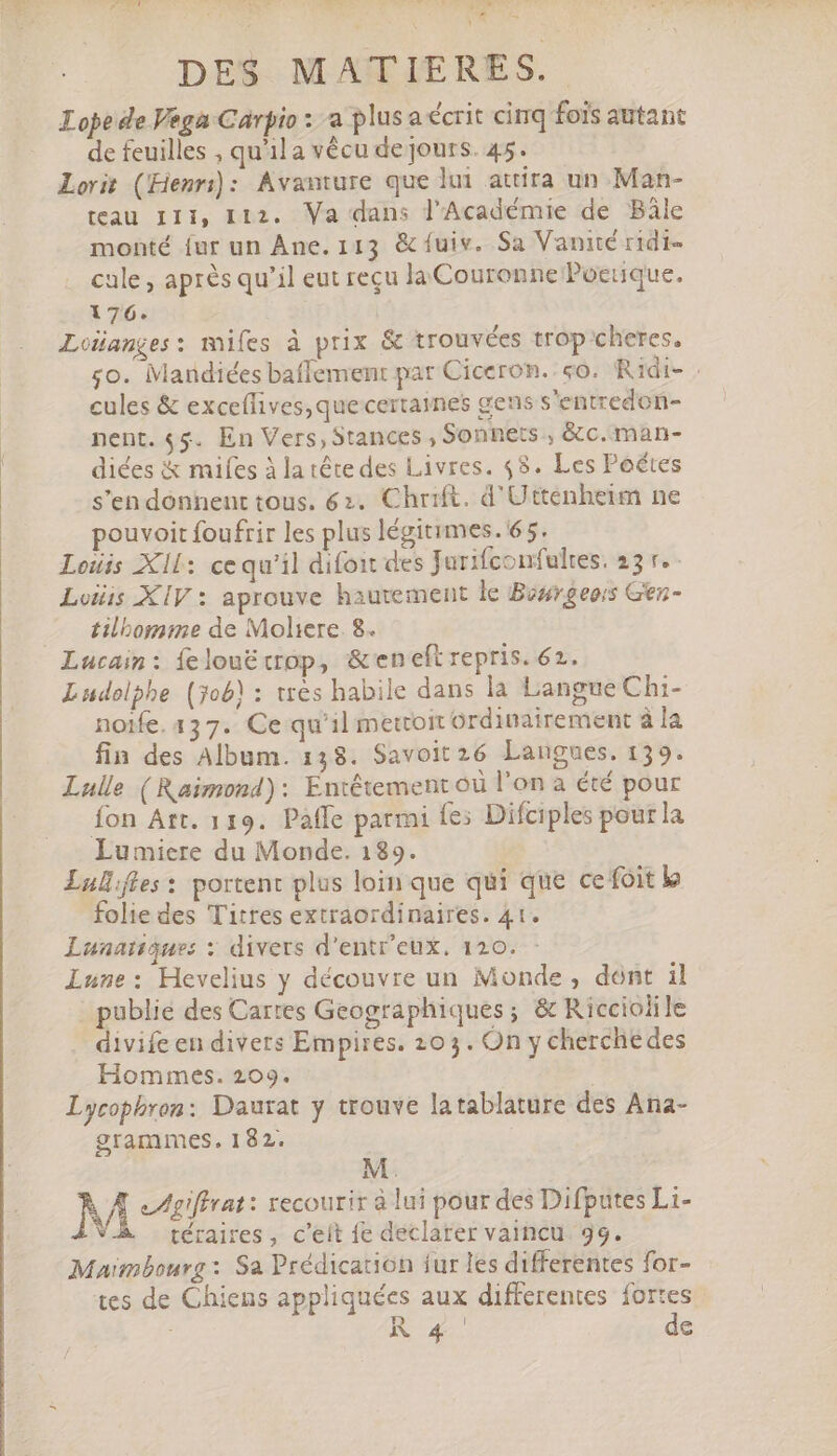 FPEM LC d dad h- ans 1 $e VP TC 1 - » 2 \ DES MATIERES. Lope de Vega Carpio : a plus a écrit cinq fois autant de feuilles , qu'il a vécu de jours. 45. Lorit (Henri): Avanture que lui attira un Man- teau IIi, 112. Va dans l'Académie de Bâle monté {ur un Ane.113 &amp; fuiv. Sa Vanité ridi- cale , après qu'il eut recu la Couronne Poetique. 176. LoHanges: mifes à prix &amp; trouvées trop cheres, go. Mandiées baffement par Ciceron. «o. Ridi- : cules &amp; exceffives,que certaines gens s'entredon- nent. $5. En Vers, Stances , Sonnets , &amp;c.man- diées &amp; mifes à la tête des Livres. 45. Les Poétes s'en donnent tous. 62. Chrift. d'Uttenheim ne pouvoit foufrir les plus légitimes. 65. Lois Xll: cequ'il difoit des Jurifconfultes. 25 v. - Lois XIV : aprouve hautement le Bosrgeois Gen- tilbomme de Moliere. 8. Lucain: íeloué crop, &amp;eneft repris. 62. Ludolphe (job) : très habile dans la Langue Chi- noife. 137. Ce qu'il metcoit Grdinairement à la fin des Album. 138. Savoit 26 Langues. 139. Lulle ( Raimond): Entétement où l'on à été pour fon Att. 119. Pafle parmi fes Difciples pour la Lumiere du Monde. 189. Lul.fles: portent plus loin que qui que cefoit k folie des Titres extraordinaires. 41. Lunatiques : divers d'entr'eux. 120. Lune: Hevelius y découvre un Monde, dont il | publie des Cartes Geographiques; &amp; Ricciolile divife en divers Empires. 203. On y cherchedes Hommes. 209. Lycophren: Daurat y trouve latablature des Ana- grammes. 182. M. À À rar: recourir à lui pour des Difputes Li- V. téraires , c'eít fe declarer vaincu. 99. Maimbourg: Sa Prédication fur les differentes for- tes de Chiens appliquées aux differentes fortes Na. de